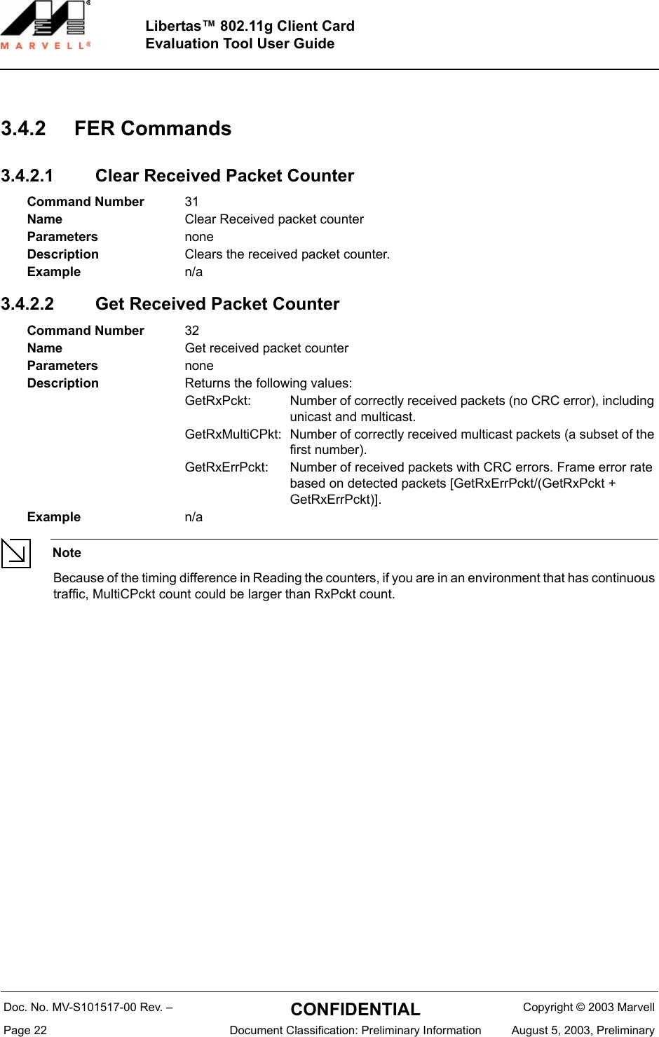 Doc. No. MV-S101517-00 Rev. &ndash;  CONFIDENTIAL  Copyright &copy; 2003 MarvellPage 22  Document Classification: Preliminary Information August 5, 2003, PreliminaryLibertas&trade; 802.11g Client CardEvaluation Tool User Guide3.4.2 FER Commands3.4.2.1 Clear Received Packet Counter3.4.2.2 Get Received Packet CounterNoteBecause of the timing difference in Reading the counters, if you are in an environment that has continuous traffic, MultiCPckt count could be larger than RxPckt count.Command Number 31Name Clear Received packet counterParameters noneDescription Clears the received packet counter.Example n/aCommand Number 32Name Get received packet counterParameters noneDescription Returns the following values:GetRxPckt: Number of correctly received packets (no CRC error), including unicast and multicast.GetRxMultiCPkt: Number of correctly received multicast packets (a subset of the first number).GetRxErrPckt: Number of received packets with CRC errors. Frame error rate based on detected packets [GetRxErrPckt/(GetRxPckt + GetRxErrPckt)].Example n/a