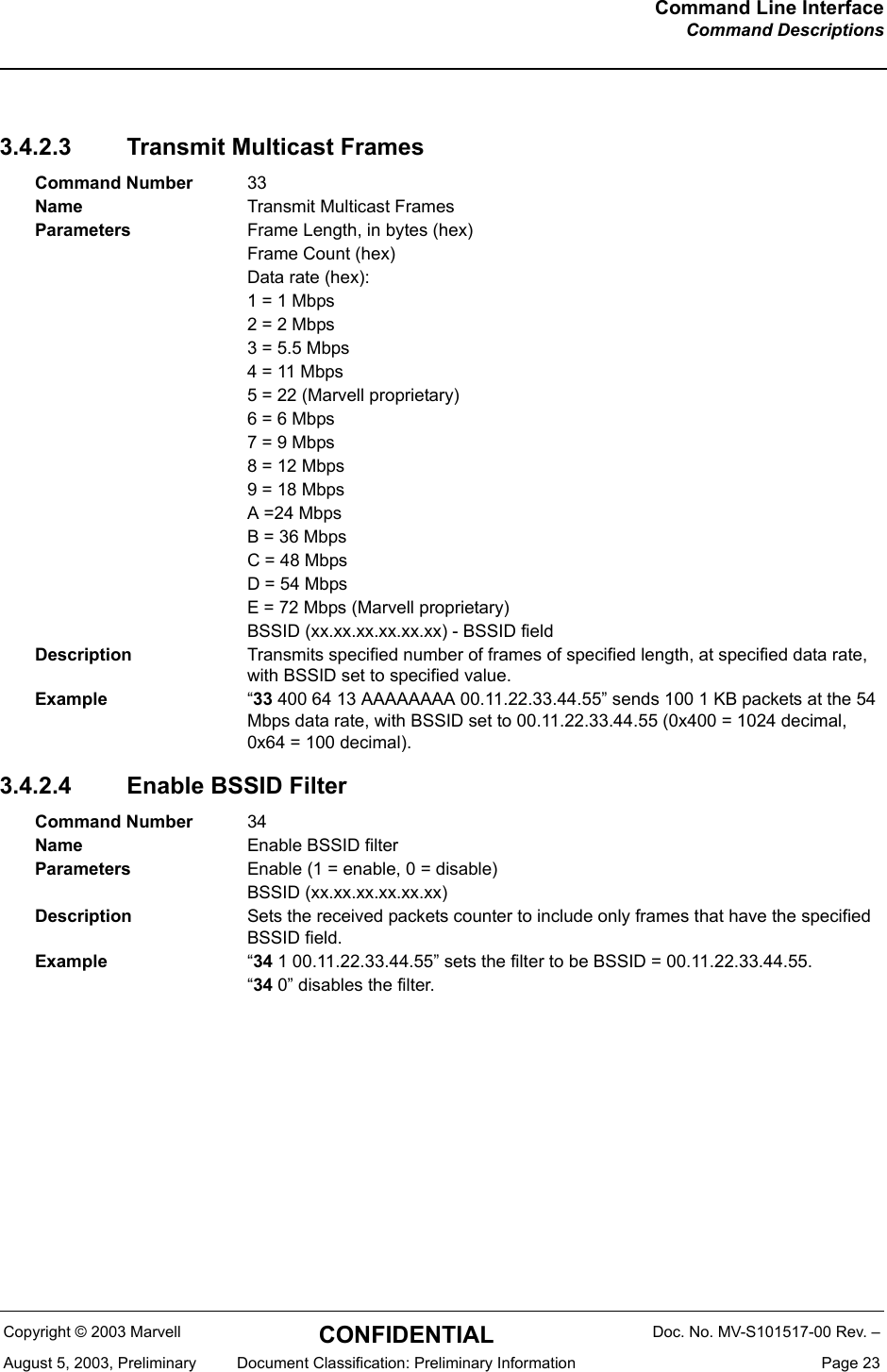 Command Line InterfaceCommand DescriptionsCopyright &copy; 2003 Marvell CONFIDENTIAL Doc. No. MV-S101517-00 Rev. &ndash;August 5, 2003, Preliminary  Document Classification: Preliminary Information  Page 233.4.2.3 Transmit Multicast Frames3.4.2.4 Enable BSSID FilterCommand Number 33Name Transmit Multicast FramesParameters Frame Length, in bytes (hex)Frame Count (hex)Data rate (hex):1 = 1 Mbps2 = 2 Mbps3 = 5.5 Mbps4 = 11 Mbps5 = 22 (Marvell proprietary)6 = 6 Mbps7 = 9 Mbps8 = 12 Mbps9 = 18 MbpsA =24 MbpsB = 36 MbpsC = 48 MbpsD = 54 MbpsE = 72 Mbps (Marvell proprietary)BSSID (xx.xx.xx.xx.xx.xx) - BSSID fieldDescription Transmits specified number of frames of specified length, at specified data rate, with BSSID set to specified value.Example &ldquo;33 400 64 13 AAAAAAAA 00.11.22.33.44.55&rdquo; sends 100 1 KB packets at the 54 Mbps data rate, with BSSID set to 00.11.22.33.44.55 (0x400 = 1024 decimal, 0x64 = 100 decimal).Command Number 34Name Enable BSSID filterParameters Enable (1 = enable, 0 = disable)BSSID (xx.xx.xx.xx.xx.xx)Description Sets the received packets counter to include only frames that have the specified BSSID field.Example &ldquo;34 1 00.11.22.33.44.55&rdquo; sets the filter to be BSSID = 00.11.22.33.44.55.&ldquo;34 0&rdquo; disables the filter.