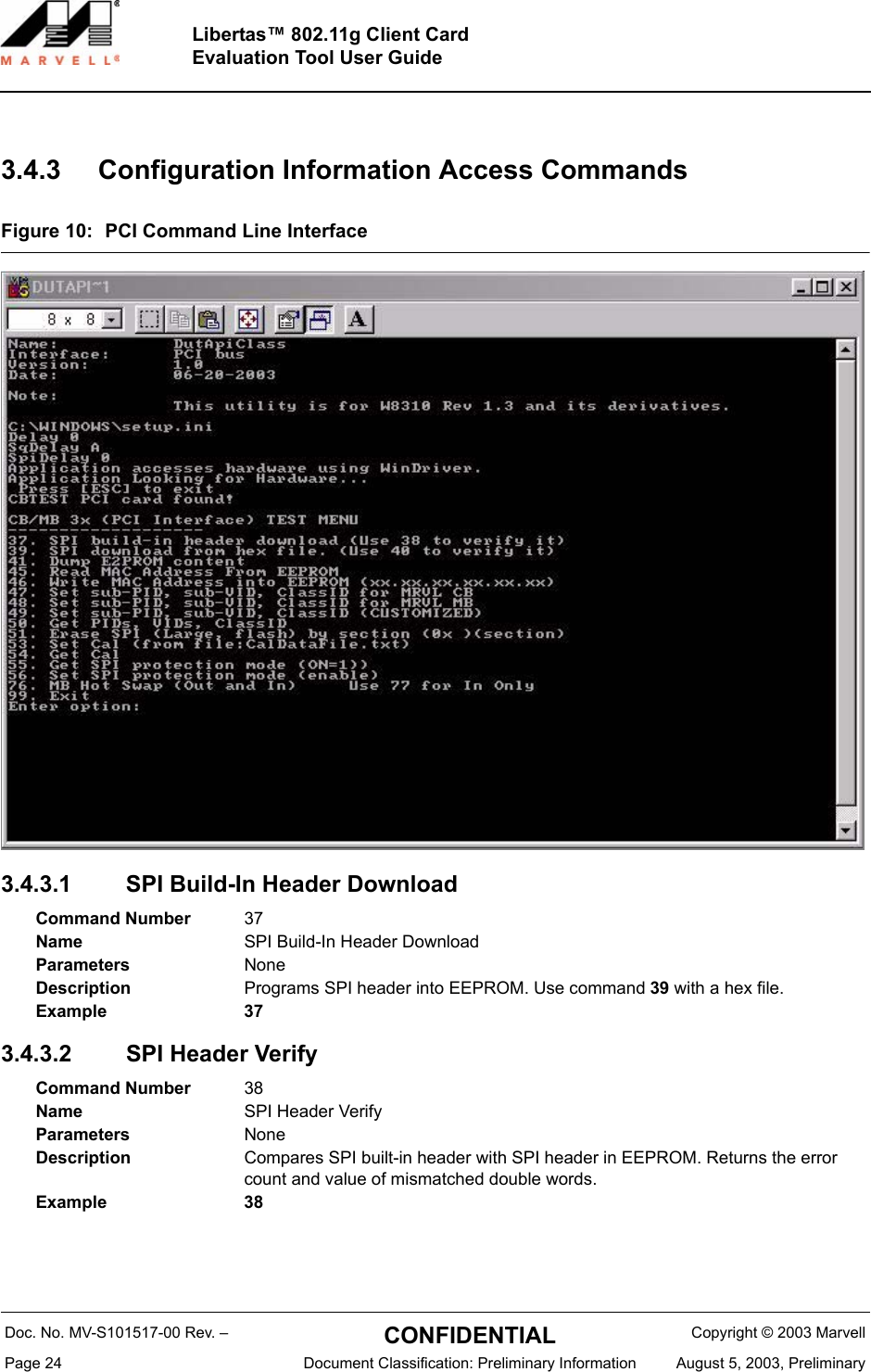 Doc. No. MV-S101517-00 Rev. &ndash;  CONFIDENTIAL  Copyright &copy; 2003 MarvellPage 24  Document Classification: Preliminary Information August 5, 2003, PreliminaryLibertas&trade; 802.11g Client CardEvaluation Tool User Guide3.4.3 Configuration Information Access CommandsFigure 10: PCI Command Line Interface3.4.3.1 SPI Build-In Header Download 3.4.3.2 SPI Header Verify Command Number 37Name SPI Build-In Header DownloadParameters NoneDescription Programs SPI header into EEPROM. Use command 39 with a hex file.Example 37Command Number 38Name SPI Header VerifyParameters NoneDescription Compares SPI built-in header with SPI header in EEPROM. Returns the error count and value of mismatched double words.Example 38
