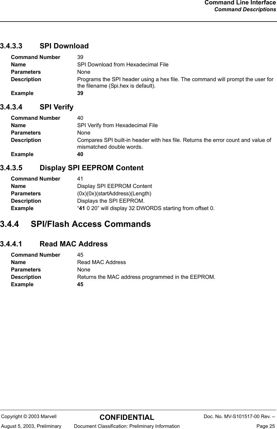 Command Line InterfaceCommand DescriptionsCopyright &copy; 2003 Marvell CONFIDENTIAL Doc. No. MV-S101517-00 Rev. &ndash;August 5, 2003, Preliminary  Document Classification: Preliminary Information  Page 253.4.3.3 SPI Download3.4.3.4 SPI Verify3.4.3.5 Display SPI EEPROM Content3.4.4 SPI/Flash Access Commands3.4.4.1 Read MAC AddressCommand Number 39Name SPI Download from Hexadecimal FileParameters NoneDescription Programs the SPI header using a hex file. The command will prompt the user for the filename (Spi.hex is default).Example 39Command Number 40Name SPI Verify from Hexadecimal FileParameters NoneDescription Compares SPI built-in header with hex file. Returns the error count and value of mismatched double words.Example 40Command Number 41Name Display SPI EEPROM ContentParameters (0x)(0x)(startAddress)(Length)Description Displays the SPI EEPROM.Example &ldquo;41 0 20&rdquo; will display 32 DWORDS starting from offset 0.Command Number 45Name Read MAC AddressParameters NoneDescription Returns the MAC address programmed in the EEPROM.Example 45