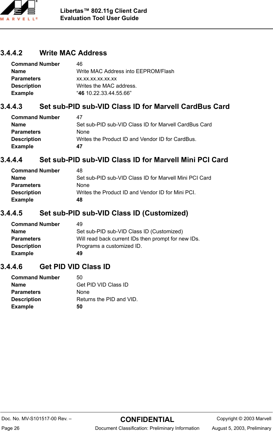 Doc. No. MV-S101517-00 Rev. &ndash;  CONFIDENTIAL  Copyright &copy; 2003 MarvellPage 26  Document Classification: Preliminary Information August 5, 2003, PreliminaryLibertas&trade; 802.11g Client CardEvaluation Tool User Guide3.4.4.2 Write MAC Address3.4.4.3 Set sub-PID sub-VID Class ID for Marvell CardBus Card3.4.4.4 Set sub-PID sub-VID Class ID for Marvell Mini PCI Card3.4.4.5 Set sub-PID sub-VID Class ID (Customized) 3.4.4.6 Get PID VID Class IDCommand Number 46Name Write MAC Address into EEPROM/FlashParameters xx.xx.xx.xx.xx.xxDescription Writes the MAC address.Example &ldquo;46 10.22.33.44.55.66&rdquo;Command Number 47Name Set sub-PID sub-VID Class ID for Marvell CardBus CardParameters NoneDescription Writes the Product ID and Vendor ID for CardBus.Example 47Command Number 48Name Set sub-PID sub-VID Class ID for Marvell Mini PCI CardParameters NoneDescription Writes the Product ID and Vendor ID for Mini PCI.Example 48Command Number 49Name Set sub-PID sub-VID Class ID (Customized)Parameters Will read back current IDs then prompt for new IDs.Description Programs a customized ID.Example 49Command Number 50Name Get PID VID Class IDParameters NoneDescription Returns the PID and VID.Example 50