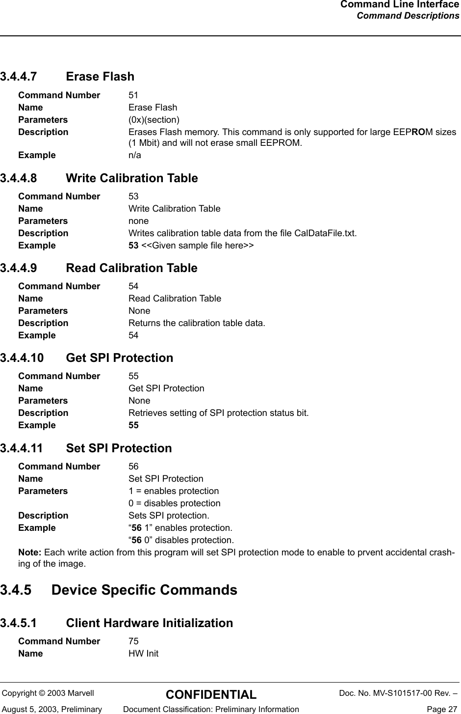 Command Line InterfaceCommand DescriptionsCopyright &copy; 2003 Marvell CONFIDENTIAL Doc. No. MV-S101517-00 Rev. &ndash;August 5, 2003, Preliminary  Document Classification: Preliminary Information  Page 273.4.4.7 Erase Flash3.4.4.8 Write Calibration Table3.4.4.9 Read Calibration Table3.4.4.10 Get SPI Protection3.4.4.11 Set SPI Protection3.4.5 Device Specific Commands3.4.5.1 Client Hardware Initialization Command Number 51Name Erase FlashParameters (0x)(section)Description Erases Flash memory. This command is only supported for large EEPROM sizes (1 Mbit) and will not erase small EEPROM.Example n/aCommand Number 53Name Write Calibration TableParameters noneDescription Writes calibration table data from the file CalDataFile.txt.Example 53 <<Given sample file here>>Command Number 54Name Read Calibration TableParameters NoneDescription Returns the calibration table data.Example 54Command Number 55Name Get SPI ProtectionParameters NoneDescription Retrieves setting of SPI protection status bit.Example 55Command Number 56Name Set SPI ProtectionParameters 1 = enables protection0 = disables protectionDescription Sets SPI protection.Example &ldquo;56 1&rdquo; enables protection.&ldquo;56 0&rdquo; disables protection.Note: Each write action from this program will set SPI protection mode to enable to prvent accidental crash-ing of the image.Command Number 75Name HW Init