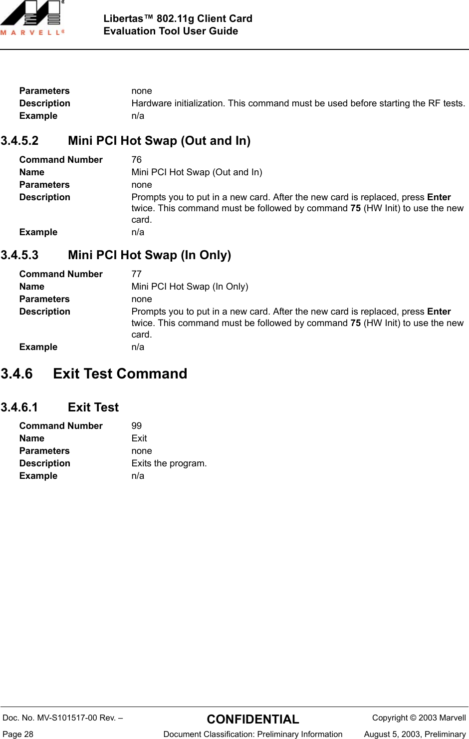 Doc. No. MV-S101517-00 Rev. &ndash;  CONFIDENTIAL  Copyright &copy; 2003 MarvellPage 28  Document Classification: Preliminary Information August 5, 2003, PreliminaryLibertas&trade; 802.11g Client CardEvaluation Tool User Guide3.4.5.2 Mini PCI Hot Swap (Out and In)3.4.5.3 Mini PCI Hot Swap (In Only)3.4.6 Exit Test Command3.4.6.1 Exit TestParameters noneDescription Hardware initialization. This command must be used before starting the RF tests.Example n/aCommand Number 76Name Mini PCI Hot Swap (Out and In)Parameters noneDescription Prompts you to put in a new card. After the new card is replaced, press Enter twice. This command must be followed by command 75 (HW Init) to use the new card.Example n/aCommand Number 77Name Mini PCI Hot Swap (In Only)Parameters noneDescription Prompts you to put in a new card. After the new card is replaced, press Enter twice. This command must be followed by command 75 (HW Init) to use the new card.Example n/aCommand Number 99Name ExitParameters noneDescription Exits the program.Example n/a