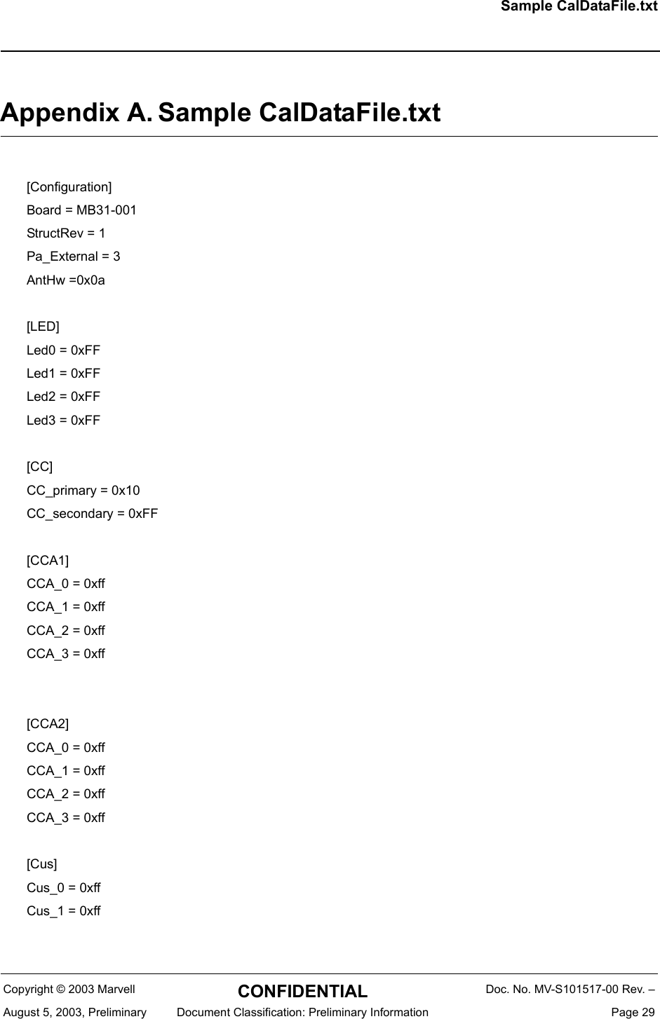 Sample CalDataFile.txtCopyright &copy; 2003 Marvell CONFIDENTIAL Doc. No. MV-S101517-00 Rev. &ndash;August 5, 2003, Preliminary  Document Classification: Preliminary Information  Page 29Appendix A. Sample CalDataFile.txt[Configuration]Board = MB31-001StructRev = 1Pa_External = 3AntHw =0x0a[LED]Led0 = 0xFFLed1 = 0xFFLed2 = 0xFFLed3 = 0xFF[CC]CC_primary = 0x10CC_secondary = 0xFF[CCA1]CCA_0 = 0xffCCA_1 = 0xffCCA_2 = 0xffCCA_3 = 0xff[CCA2]CCA_0 = 0xffCCA_1 = 0xffCCA_2 = 0xffCCA_3 = 0xff[Cus]Cus_0 = 0xffCus_1 = 0xff