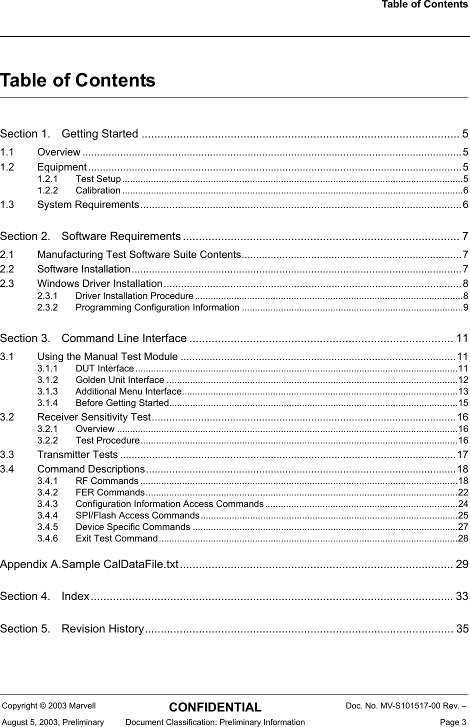 Table of ContentsCopyright &copy; 2003 Marvell CONFIDENTIAL Doc. No. MV-S101517-00 Rev. &ndash;August 5, 2003, Preliminary  Document Classification: Preliminary Information  Page 3Table of ContentsSection 1. Getting Started .................................................................................................... 51.1 Overview ................................................................................................................................... 51.2 Equipment ................................................................................................................................. 51.2.1 Test Setup...................................................................................................................................51.2.2 Calibration ...................................................................................................................................61.3 System Requirements...............................................................................................................6Section 2. Software Requirements ....................................................................................... 72.1 Manufacturing Test Software Suite Contents............................................................................ 72.2 Software Installation..................................................................................................................72.3 Windows Driver Installation.......................................................................................................82.3.1 Driver Installation Procedure .......................................................................................................82.3.2 Programming Configuration Information .....................................................................................9Section 3. Command Line Interface ................................................................................... 113.1 Using the Manual Test Module ...............................................................................................113.1.1 DUT Interface ............................................................................................................................113.1.2 Golden Unit Interface ................................................................................................................123.1.3 Additional Menu Interface..........................................................................................................133.1.4 Before Getting Started...............................................................................................................153.2 Receiver Sensitivity Test.........................................................................................................163.2.1 Overview ...................................................................................................................................163.2.2 Test Procedure..........................................................................................................................163.3 Transmitter Tests .................................................................................................................... 173.4 Command Descriptions...........................................................................................................183.4.1 RF Commands ..........................................................................................................................183.4.2 FER Commands........................................................................................................................223.4.3 Configuration Information Access Commands ..........................................................................243.4.4 SPI/Flash Access Commands...................................................................................................253.4.5 Device Specific Commands ......................................................................................................273.4.6 Exit Test Command...................................................................................................................28Appendix A.Sample CalDataFile.txt...................................................................................... 29Section 4. Index.................................................................................................................. 33Section 5. Revision History................................................................................................. 35