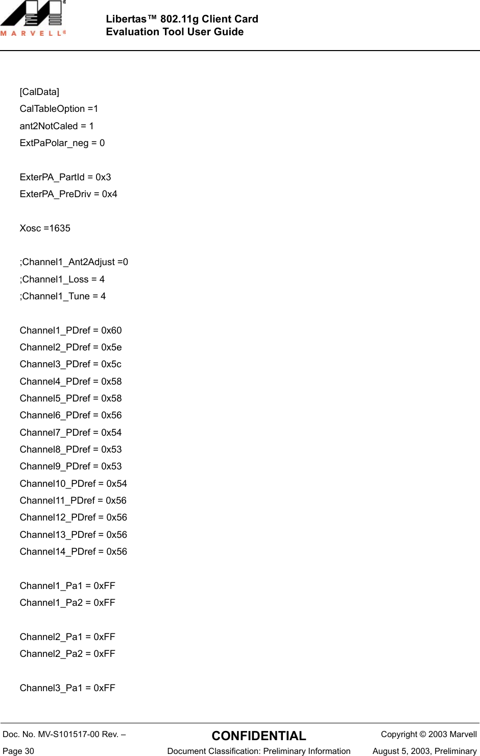 Doc. No. MV-S101517-00 Rev. &ndash;  CONFIDENTIAL  Copyright &copy; 2003 MarvellPage 30  Document Classification: Preliminary Information August 5, 2003, PreliminaryLibertas&trade; 802.11g Client CardEvaluation Tool User Guide[CalData]CalTableOption =1ant2NotCaled = 1ExtPaPolar_neg = 0 ExterPA_PartId = 0x3ExterPA_PreDriv = 0x4Xosc =1635;Channel1_Ant2Adjust =0;Channel1_Loss = 4;Channel1_Tune = 4Channel1_PDref = 0x60Channel2_PDref = 0x5eChannel3_PDref = 0x5cChannel4_PDref = 0x58Channel5_PDref = 0x58Channel6_PDref = 0x56Channel7_PDref = 0x54Channel8_PDref = 0x53Channel9_PDref = 0x53Channel10_PDref = 0x54Channel11_PDref = 0x56Channel12_PDref = 0x56Channel13_PDref = 0x56Channel14_PDref = 0x56Channel1_Pa1 = 0xFFChannel1_Pa2 = 0xFFChannel2_Pa1 = 0xFFChannel2_Pa2 = 0xFFChannel3_Pa1 = 0xFF