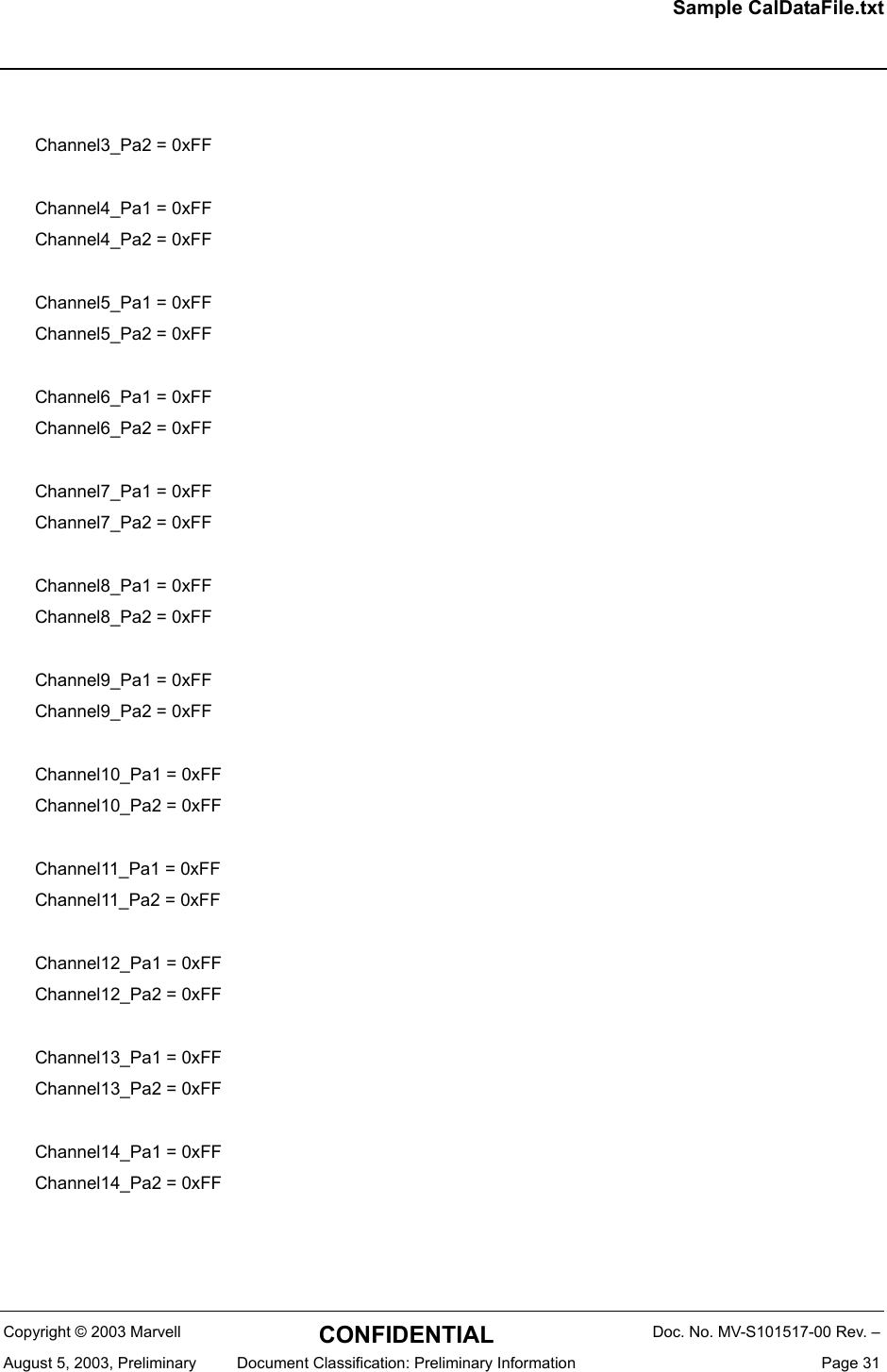 Sample CalDataFile.txtCopyright &copy; 2003 Marvell CONFIDENTIAL Doc. No. MV-S101517-00 Rev. &ndash;August 5, 2003, Preliminary  Document Classification: Preliminary Information  Page 31Channel3_Pa2 = 0xFFChannel4_Pa1 = 0xFFChannel4_Pa2 = 0xFFChannel5_Pa1 = 0xFFChannel5_Pa2 = 0xFFChannel6_Pa1 = 0xFFChannel6_Pa2 = 0xFFChannel7_Pa1 = 0xFFChannel7_Pa2 = 0xFFChannel8_Pa1 = 0xFFChannel8_Pa2 = 0xFFChannel9_Pa1 = 0xFFChannel9_Pa2 = 0xFFChannel10_Pa1 = 0xFFChannel10_Pa2 = 0xFFChannel11_Pa1 = 0xFFChannel11_Pa2 = 0xFFChannel12_Pa1 = 0xFFChannel12_Pa2 = 0xFFChannel13_Pa1 = 0xFFChannel13_Pa2 = 0xFFChannel14_Pa1 = 0xFFChannel14_Pa2 = 0xFF