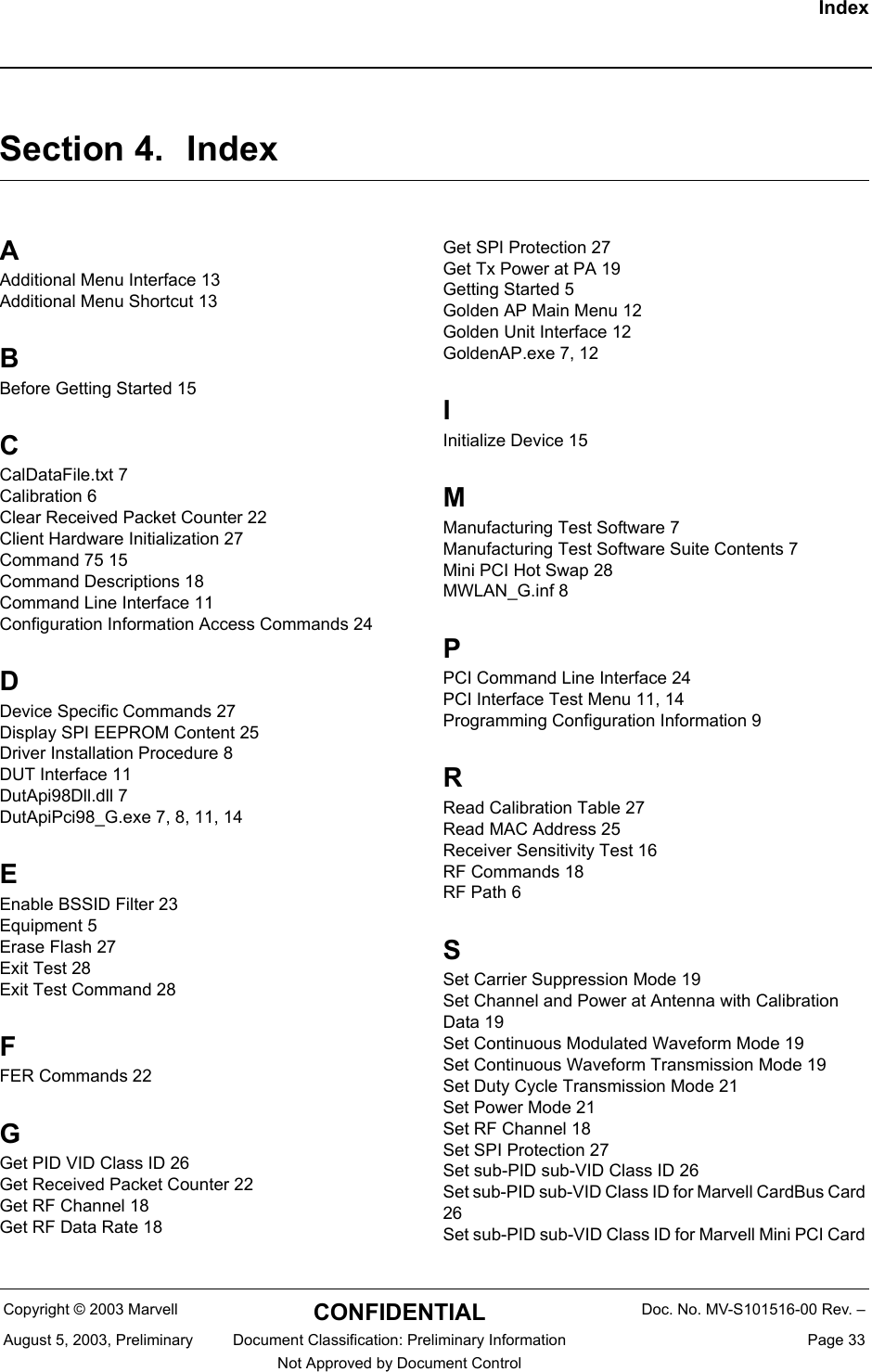IndexCopyright &copy; 2003 Marvell CONFIDENTIAL Doc. No. MV-S101516-00 Rev. &ndash;August 5, 2003, Preliminary  Document Classification: Preliminary Information  Page 33Not Approved by Document Control Section 4. IndexAAdditional Menu Interface 13Additional Menu Shortcut 13BBefore Getting Started 15CCalDataFile.txt 7Calibration 6Clear Received Packet Counter 22Client Hardware Initialization 27Command 75 15Command Descriptions 18Command Line Interface 11Configuration Information Access Commands 24DDevice Specific Commands 27Display SPI EEPROM Content 25Driver Installation Procedure 8DUT Interface 11DutApi98Dll.dll 7DutApiPci98_G.exe 7, 8, 11, 14EEnable BSSID Filter 23Equipment 5Erase Flash 27Exit Test 28Exit Test Command 28FFER Commands 22GGet PID VID Class ID 26Get Received Packet Counter 22Get RF Channel 18Get RF Data Rate 18Get SPI Protection 27Get Tx Power at PA 19Getting Started 5Golden AP Main Menu 12Golden Unit Interface 12GoldenAP.exe 7, 12IInitialize Device 15MManufacturing Test Software 7Manufacturing Test Software Suite Contents 7Mini PCI Hot Swap 28MWLAN_G.inf 8PPCI Command Line Interface 24PCI Interface Test Menu 11, 14Programming Configuration Information 9RRead Calibration Table 27Read MAC Address 25Receiver Sensitivity Test 16RF Commands 18RF Path 6SSet Carrier Suppression Mode 19Set Channel and Power at Antenna with Calibration Data 19Set Continuous Modulated Waveform Mode 19Set Continuous Waveform Transmission Mode 19Set Duty Cycle Transmission Mode 21Set Power Mode 21Set RF Channel 18Set SPI Protection 27Set sub-PID sub-VID Class ID 26Set sub-PID sub-VID Class ID for Marvell CardBus Card 26Set sub-PID sub-VID Class ID for Marvell Mini PCI Card 