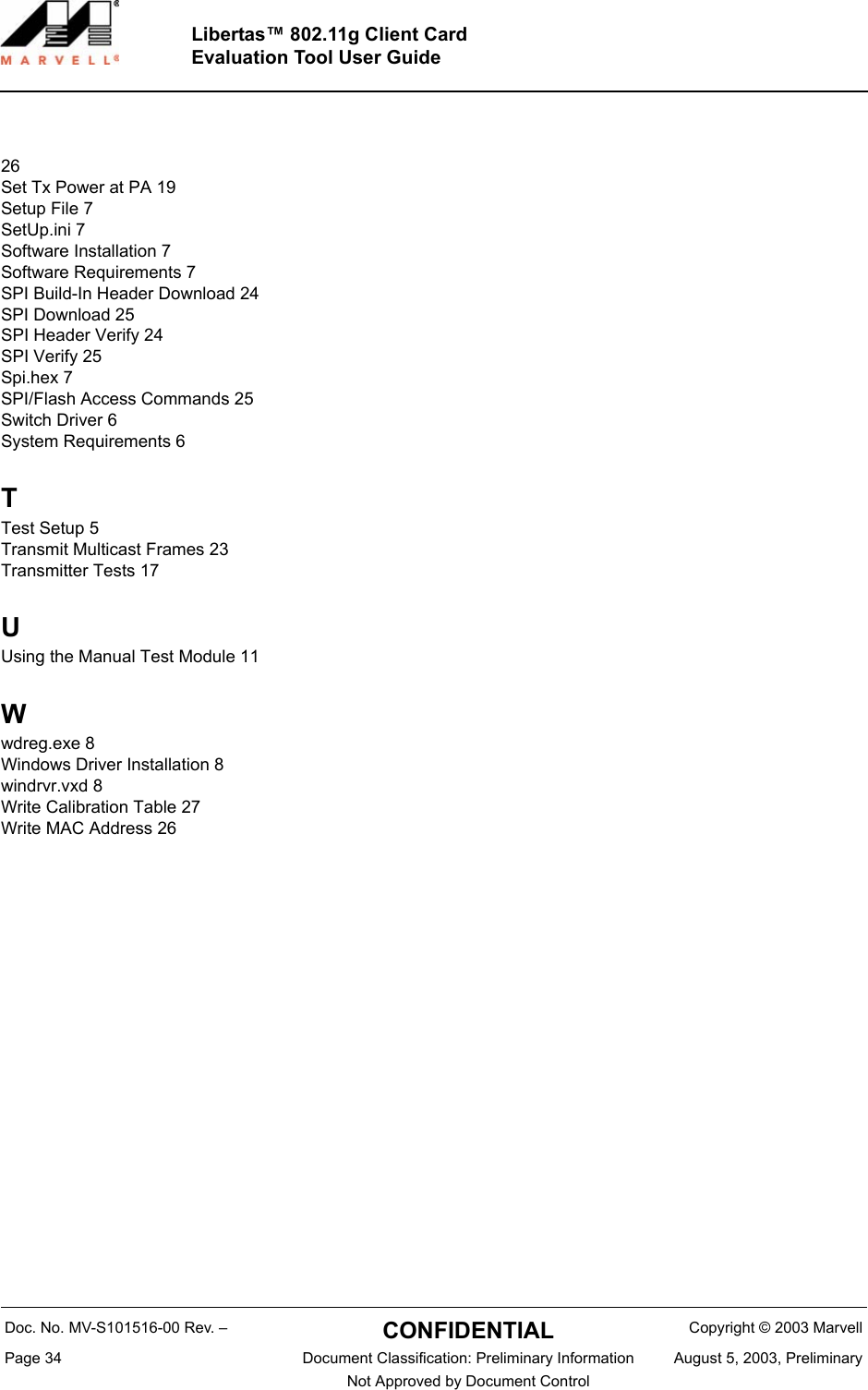 Doc. No. MV-S101516-00 Rev. &ndash;  CONFIDENTIAL  Copyright &copy; 2003 MarvellPage 34  Document Classification: Preliminary Information August 5, 2003, PreliminaryNot Approved by Document Control Libertas&trade; 802.11g Client CardEvaluation Tool User Guide26Set Tx Power at PA 19Setup File 7SetUp.ini 7Software Installation 7Software Requirements 7SPI Build-In Header Download 24SPI Download 25SPI Header Verify 24SPI Verify 25Spi.hex 7SPI/Flash Access Commands 25Switch Driver 6System Requirements 6TTest Setup 5Transmit Multicast Frames 23Transmitter Tests 17UUsing the Manual Test Module 11Wwdreg.exe 8Windows Driver Installation 8windrvr.vxd 8Write Calibration Table 27Write MAC Address 26