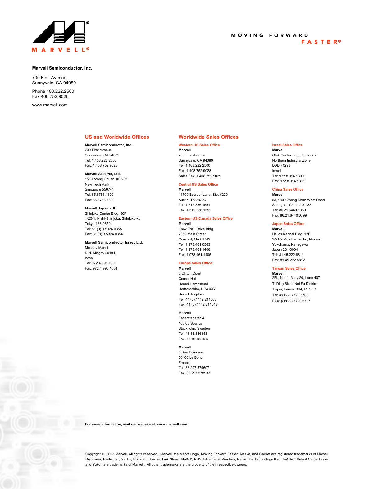 US and Worldwide OfficesMarvell Semiconductor, Inc. 700 First Avenue Sunnyvale, CA 94089Tel: 1.408.222.2500Fax: 1.408.752.9028Marvell Asia Pte, Ltd.151 Lorong Chuan, #02-05New Tech ParkSingapore 556741Tel: 65.6756.1600Fax: 65.6756.7600Marvell Japan K.K.Shinjuku Center Bldg. 50F1-25-1, Nishi-Shinjuku, Shinjuku-kuTokyo 163-0650Tel: 81.(0).3.5324.0355Fax: 81.(0).3.5324.0354Marvell Semiconductor Israel, Ltd.Moshav ManofD.N. Misgav 20184IsraelTel: 972.4.995.1000Fax: 972.4.995.1001Worldwide Sales OfficesWestern US Sales OfficeMarvell 700 First AvenueSunnyvale, CA 94089Tel: 1.408.222.2500Fax: 1.408.752.9028Sales Fax: 1.408.752.9029Central US Sales Office Marvell 11709 Boulder Lane, Ste. #220 Austin, TX 78726 Tel: 1.512.336.1551 Fax: 1.512.336.1552 Eastern US/Canada Sales Office Marvell Knox Trail Office Bldg. 2352 Main Street Concord, MA 01742 Tel: 1.978.461.0563Tel: 1.978.461.1406 Fax: 1.978.461.1405 Europe Sales Office Marvell 3 Clifton Court Corner Hall Hemel Hempstead Hertfordshire, HP3 9XY United Kingdom Tel: 44.(0).1442.211668 Fax: 44.(0).1442.211543 MarvellFagerstagatan 4163 08 SpangaStockholm, SwedenTel: 46.16.146348Fax: 46.16.482425Marvell5 Rue Poincare56400 Le BonoFranceTel: 33.297.579697Fax: 33.297.578933Israel Sales Office Marvell Ofek Center Bldg. 2, Floor 2 Northern Industrial ZoneLOD 71293 Israel Tel: 972.8.914.1300 Fax: 972.8.914.1301 China Sales Office Marvell 5J, 1800 Zhong Shan West RoadShanghai, China 200233 Tel: 86.21.6440.1350 Fax: 86.21.6440.0799 Japan Sales Office Marvell Helios Kannai Bldg. 12F 3-21-2 Motohama-cho, Naka-kuYokohama, Kanagawa Japan 231-0004 Tel: 81.45.222.8811 Fax: 81.45.222.8812 Taiwan Sales Office Marvell 2Fl., No. 1, Alley 20, Lane 407Ti-Ding Blvd., Nei Fu DistrictTaipei, Taiwan 114, R. O. CTel: (886-2).7720.5700FAX: (886-2).7720.5707Copyright &copy;  2003 Marvell. All rights reserved.  Marvell, the Marvell logo, Moving Forward Faster, Alaska, and GalNet are registered trademarks of Marvell.Discovery, Fastwriter, GalTis, Horizon, Libertas, Link Street, NetGX, PHY Advantage, Prestera, Raise The Technology Bar, UniMAC, Virtual Cable Tester,and Yukon are trademarks of Marvell.  All other trademarks are the property of their respective owners.Marvell Semiconductor, Inc.700 First AvenueSunnyvale, CA 94089Phone 408.222.2500Fax 408.752.9028www.marvell.comFor more information, visit our website at: www.marvell.com