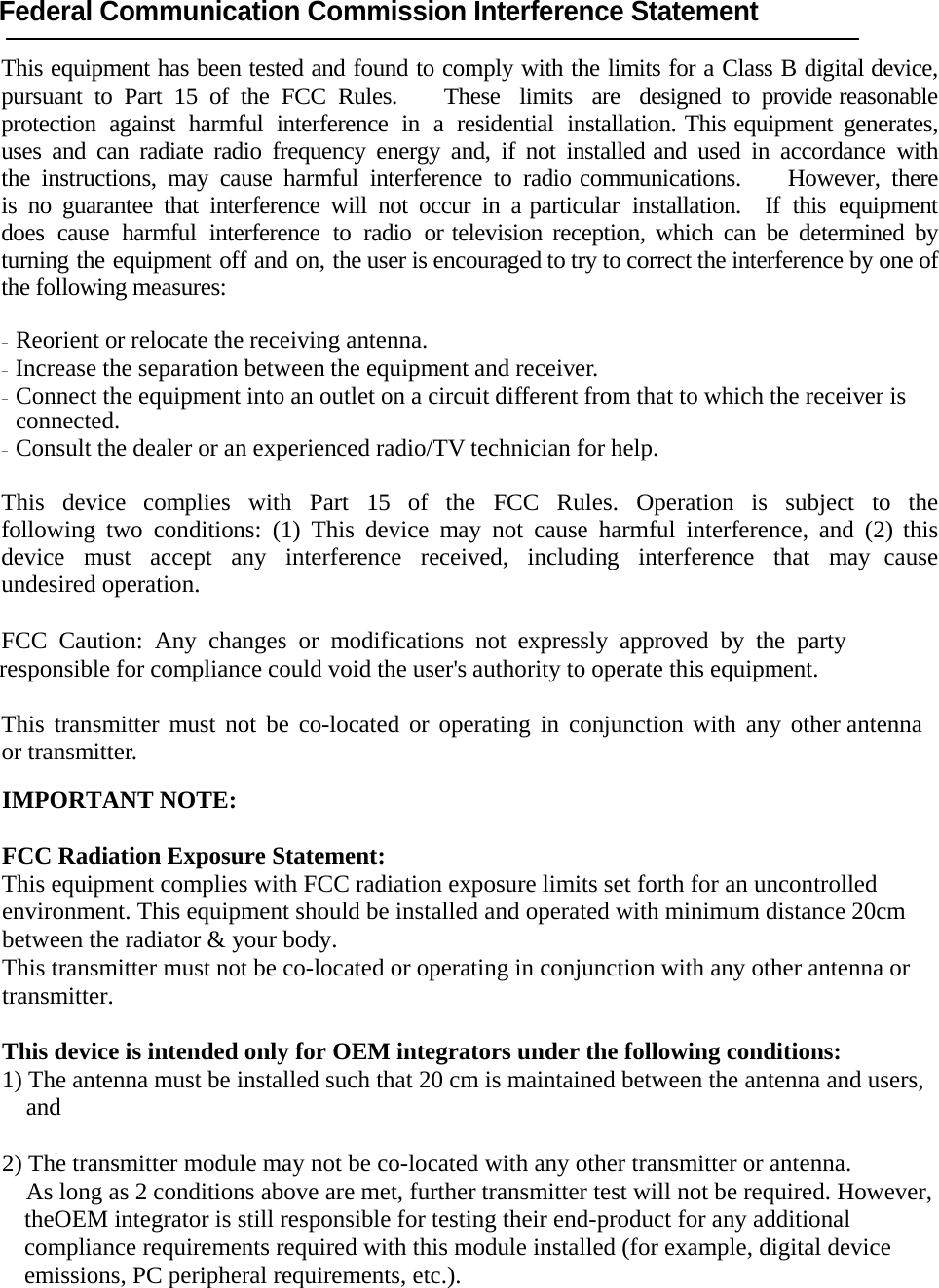 Federal Communication Commission Interference Statement  This equipment has been tested and found to comply with the limits for a Class B digital device, pursuant to Part 15 of the FCC Rules.    These  limits   are   designed  to  provide reasonable protection against harmful interference in a residential installation. This equipment generates, uses and can radiate radio frequency energy and, if not installed and used in accordance with the instructions, may cause harmful interference to radio communications.    However, there is no guarantee that interference will not occur in a particular installation.  If this equipment  does cause harmful interference to radio or television reception, which can be determined by turning the equipment off and on, the user is encouraged to try to correct the interference by one of the following measures:  - Reorient or relocate the receiving antenna. - Increase the separation between the equipment and receiver. - Connect the equipment into an outlet on a circuit different from that to which the receiver is connected. - Consult the dealer or an experienced radio/TV technician for help.  This device complies with Part 15 of the FCC Rules. Operation is subject to the following two conditions: (1) This device may not cause harmful interference, and (2) this device must accept any interference received, including interference that may cause undesired operation.  FCC Caution: Any changes or modifications not expressly approved by the party responsible for compliance could void the user's authority to operate this equipment.    This transmitter must not be co-located or operating in conjunction with any other antenna or transmitter.  IMPORTANT NOTE:  FCC Radiation Exposure Statement: This equipment complies with FCC radiation exposure limits set forth for an uncontrolled environment. This equipment should be installed and operated with minimum distance 20cm between the radiator &amp; your body. This transmitter must not be co-located or operating in conjunction with any other antenna or transmitter.  This device is intended only for OEM integrators under the following conditions: 1) The antenna must be installed such that 20 cm is maintained between the antenna and users, and  2) The transmitter module may not be co-located with any other transmitter or antenna. As long as 2 conditions above are met, further transmitter test will not be required. However, theOEM integrator is still responsible for testing their end-product for any additional compliance requirements required with this module installed (for example, digital device emissions, PC peripheral requirements, etc.).  