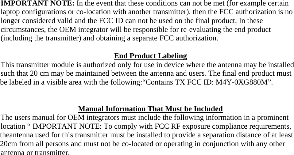 IMPORTANT NOTE: In the event that these conditions can not be met (for example certain laptop configurations or co-location with another transmitter), then the FCC authorization is no longer considered valid and the FCC ID can not be used on the final product. In these circumstances, the OEM integrator will be responsible for re-evaluating the end product (including the transmitter) and obtaining a separate FCC authorization.  End Product Labeling This transmitter module is authorized only for use in device where the antenna may be installed such that 20 cm may be maintained between the antenna and users. The final end product must be labeled in a visible area with the following:&ldquo;Contains TX FCC ID: M4Y-0XG880M&rdquo;.   Manual Information That Must be Included The users manual for OEM integrators must include the following information in a prominent location &ldquo; IMPORTANT NOTE: To comply with FCC RF exposure compliance requirements, theantenna used for this transmitter must be installed to provide a separation distance of at least 20cm from all persons and must not be co-located or operating in conjunction with any other antenna or transmitter.   
