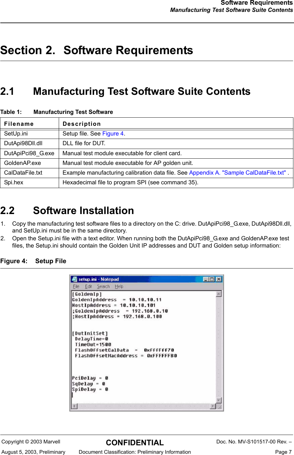 Software RequirementsManufacturing Test Software Suite ContentsCopyright &copy; 2003 Marvell CONFIDENTIAL Doc. No. MV-S101517-00 Rev. &ndash;August 5, 2003, Preliminary  Document Classification: Preliminary Information  Page 7Section 2. Software Requirements2.1 Manufacturing Test Software Suite Contents2.2 Software Installation1. Copy the manufacturing test software files to a directory on the C: drive. DutApiPci98_G.exe, DutApi98Dll.dll, and SetUp.ini must be in the same directory.2. Open the Setup.ini file with a text editor. When running both the DutApiPci98_G.exe and GoldenAP.exe test files, the Setup.ini should contain the Golden Unit IP addresses and DUT and Golden setup information: Figure 4: Setup FileTable 1: Manufacturing Test SoftwareFilename DescriptionSetUp.ini Setup file. See Figure 4.DutApi98Dll.dll DLL file for DUT.DutApiPci98_G.exe Manual test module executable for client card.GoldenAP.exe Manual test module executable for AP golden unit.CalDataFile.txt Example manufacturing calibration data file. See Appendix A. "Sample CalDataFile.txt" .Spi.hex Hexadecimal file to program SPI (see command 35).