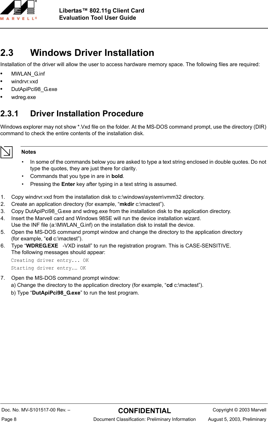Doc. No. MV-S101517-00 Rev. &ndash;  CONFIDENTIAL  Copyright &copy; 2003 MarvellPage 8  Document Classification: Preliminary Information August 5, 2003, PreliminaryLibertas&trade; 802.11g Client CardEvaluation Tool User Guide2.3 Windows Driver InstallationInstallation of the driver will allow the user to access hardware memory space. The following files are required:&bull;MWLAN_G.inf&bull;windrvr.vxd&bull;DutApiPci98_G.exe&bull;wdreg.exe2.3.1 Driver Installation ProcedureWindows explorer may not show *.Vxd file on the folder. At the MS-DOS command prompt, use the directory (DIR) command to check the entire contents of the installation disk.Notes&bull; In some of the commands below you are asked to type a text string enclosed in double quotes. Do not type the quotes, they are just there for clarity.&bull; Commands that you type in are in bold.&bull; Pressing the Enter key after typing in a text string is assumed.1. Copy windrvr.vxd from the installation disk to c:\windows\system\vmm32 directory.2. Create an application directory (for example, &ldquo;mkdir c:\mactest&rdquo;).3. Copy DutApiPci98_G.exe and wdreg.exe from the installation disk to the application directory.4. Insert the Marvell card and Windows 98SE will run the device installation wizard. Use the INF file (a:\MWLAN_G.inf) on the installation disk to install the device.5. Open the MS-DOS command prompt window and change the directory to the application directory (for example, &ldquo;cd c:\mactest&rdquo;).6. Type &ldquo;WDREG.EXE   -VXD install&rdquo; to run the registration program. This is CASE-SENSITIVE. The following messages should appear:Creating driver entry... OKStarting driver entry.&hellip; OK7. Open the MS-DOS command prompt window:a) Change the directory to the application directory (for example, &ldquo;cd c:\mactest&rdquo;).b) Type &ldquo;DutApiPci98_G.exe&rdquo; to run the test program.