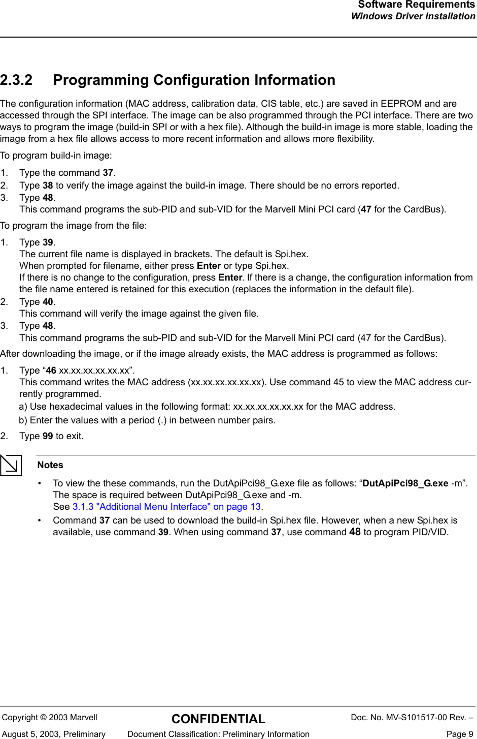 Software RequirementsWindows Driver InstallationCopyright &copy; 2003 Marvell CONFIDENTIAL Doc. No. MV-S101517-00 Rev. &ndash;August 5, 2003, Preliminary  Document Classification: Preliminary Information  Page 92.3.2 Programming Configuration InformationThe configuration information (MAC address, calibration data, CIS table, etc.) are saved in EEPROM and are accessed through the SPI interface. The image can be also programmed through the PCI interface. There are two ways to program the image (build-in SPI or with a hex file). Although the build-in image is more stable, loading the image from a hex file allows access to more recent information and allows more flexibility.To program build-in image:1. Type the command 37.2. Type 38 to verify the image against the build-in image. There should be no errors reported.3. Type 48. This command programs the sub-PID and sub-VID for the Marvell Mini PCI card (47 for the CardBus).To program the image from the file:1. Type 39. The current file name is displayed in brackets. The default is Spi.hex.When prompted for filename, either press Enter or type Spi.hex.If there is no change to the configuration, press Enter. If there is a change, the configuration information from the file name entered is retained for this execution (replaces the information in the default file).2. Type 40. This command will verify the image against the given file.3. Type 48. This command programs the sub-PID and sub-VID for the Marvell Mini PCI card (47 for the CardBus).After downloading the image, or if the image already exists, the MAC address is programmed as follows:1. Type &ldquo;46 xx.xx.xx.xx.xx.xx&rdquo;.This command writes the MAC address (xx.xx.xx.xx.xx.xx). Use command 45 to view the MAC address cur-rently programmed.a) Use hexadecimal values in the following format: xx.xx.xx.xx.xx.xx for the MAC address.b) Enter the values with a period (.) in between number pairs.2. Type 99 to exit.Notes&bull; To view the these commands, run the DutApiPci98_G.exe file as follows: &ldquo;DutApiPci98_G.exe -m&rdquo;.The space is required between DutApiPci98_G.exe and -m. See 3.1.3 "Additional Menu Interface" on page 13.&bull; Command 37 can be used to download the build-in Spi.hex file. However, when a new Spi.hex is available, use command 39. When using command 37, use command 48 to program PID/VID.