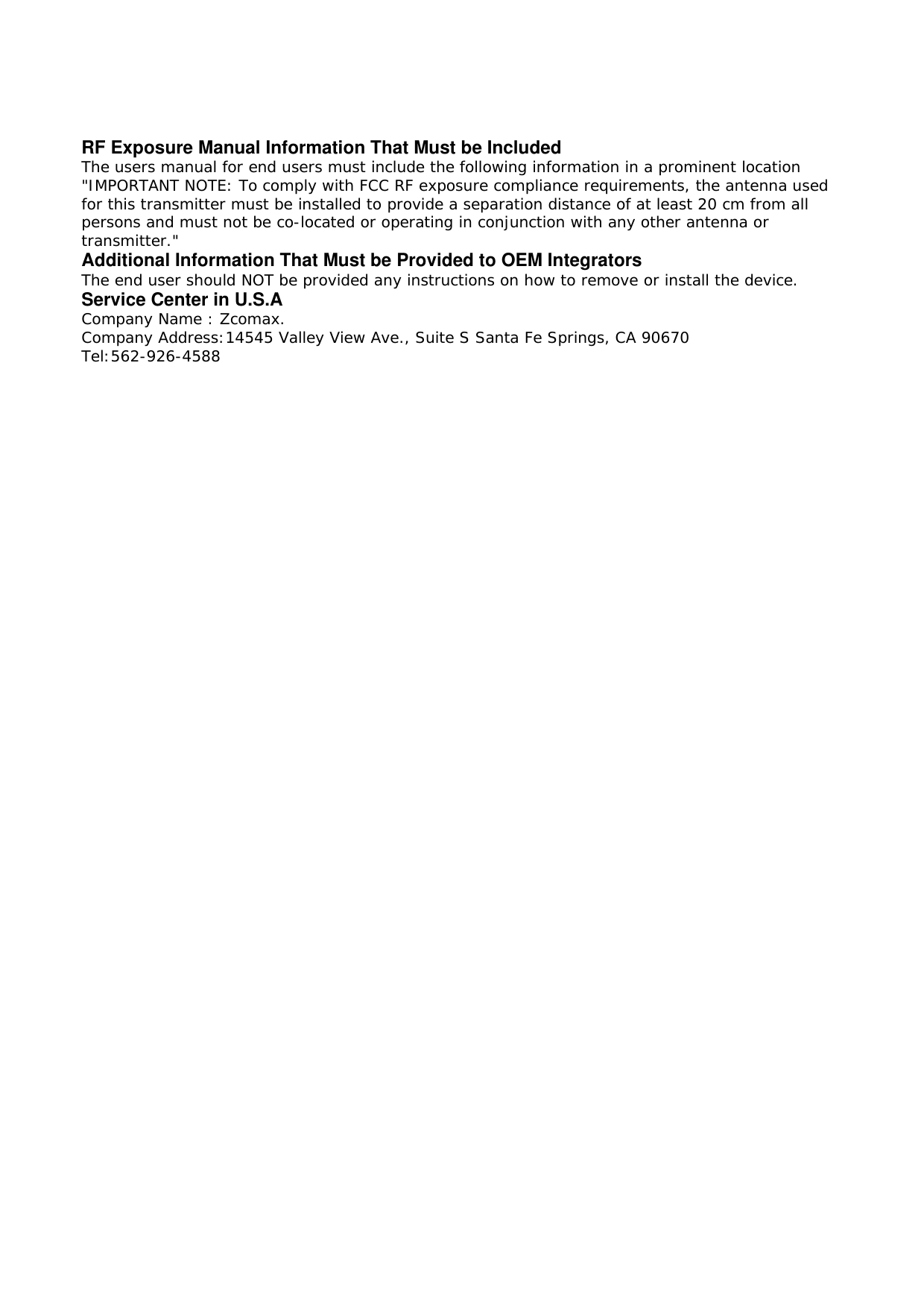 RF Exposure Manual Information That Must be Included The users manual for end users must include the following information in a prominent location "IMPORTANT NOTE: To comply with FCC RF exposure compliance requirements, the antenna used for this transmitter must be installed to provide a separation distance of at least 20 cm from all persons and must not be co-located or operating in conjunction with any other antenna or transmitter." Additional Information That Must be Provided to OEM Integrators The end user should NOT be provided any instructions on how to remove or install the device. Service Center in U.S.A Company Name : Zcomax. Company Address:14545 Valley View Ave., Suite S Santa Fe Springs, CA 90670 Tel:562-926-4588  