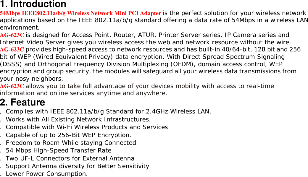 1. Introduction 54Mbps IEEE802.11a/b/g Wireless Network Mini PCI Adapter is the perfect solution for your wireless network applications based on the IEEE 802.11a/b/g standard offering a data rate of 54Mbps in a wireless LAN environment. AG-623C is designed for Access Point, Router, ATUR, Printer Server series, IP Camera series and Internet Video Server gives you wireless access the web and network resource without the wire. AG-623C provides high-speed access to network resources and has built-in 40/64-bit, 128 bit and 256 bit of WEP (Wired Equivalent Privacy) data encryption. With Direct Spread Spectrum Signaling (DSSS) and Orthogonal Frequency Division Multiplexing (OFDM), domain access control, WEP encryption and group security, the modules will safeguard all your wireless data transmissions from your nosy neighbors. AG-623C allows you to take full advantage of your devices mobility with access to real-time information and online services anytime and anywhere. 2. Feature . Complies with IEEE 802.11a/b/g Standard for 2.4GHz Wireless LAN. . Works with All Existing Network Infrastructures. . Compatible with Wi-Fi Wireless Products and Services . Capable of up to 256-Bit WEP Encryption. . Freedom to Roam While staying Connected . 54 Mbps High-Speed Transfer Rate . Two UF-L Connectors for External Antenna . Support Antenna diversity for Better Sensitivity . Lower Power Consumption. 