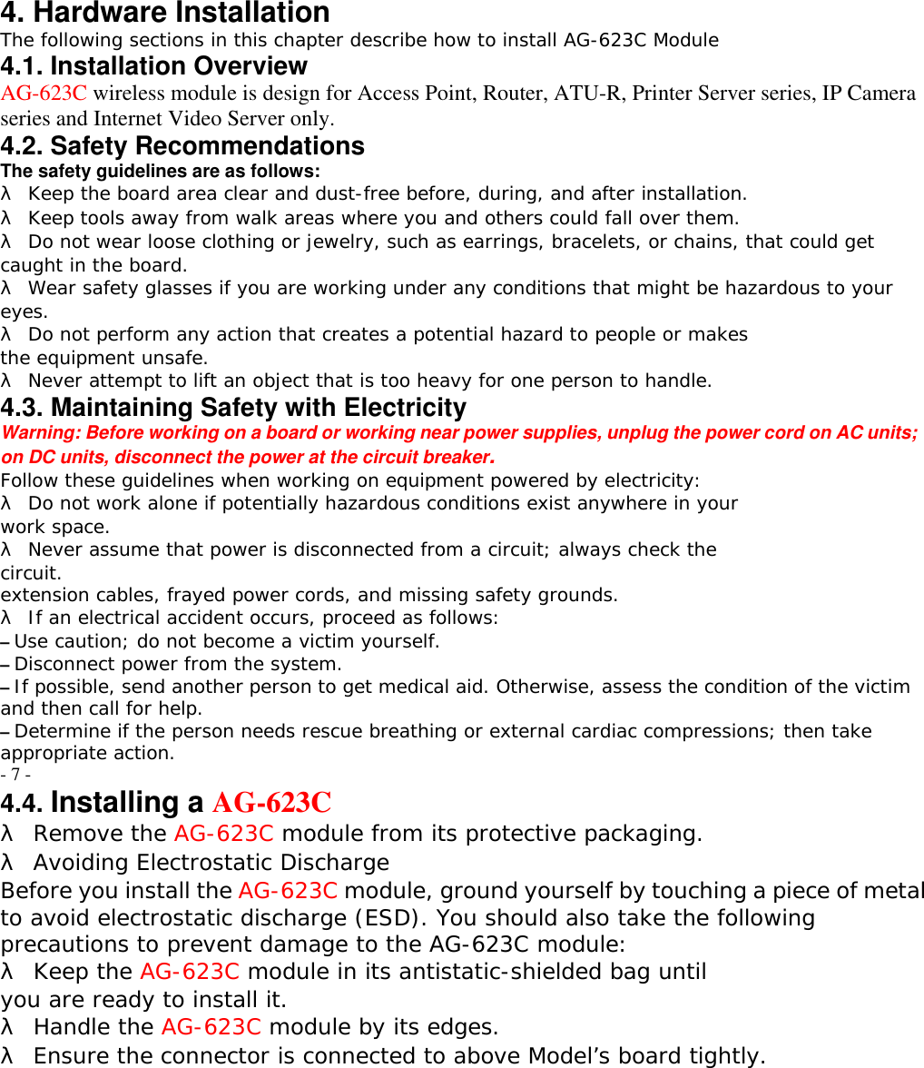4. Hardware Installation The following sections in this chapter describe how to install AG-623C Module 4.1. Installation Overview AG-623C wireless module is design for Access Point, Router, ATU-R, Printer Server series, IP Camera series and Internet Video Server only. 4.2. Safety Recommendations The safety guidelines are as follows: &lambda; Keep the board area clear and dust-free before, during, and after installation. &lambda; Keep tools away from walk areas where you and others could fall over them. &lambda; Do not wear loose clothing or jewelry, such as earrings, bracelets, or chains, that could get caught in the board. &lambda; Wear safety glasses if you are working under any conditions that might be hazardous to your eyes. &lambda; Do not perform any action that creates a potential hazard to people or makes the equipment unsafe. &lambda; Never attempt to lift an object that is too heavy for one person to handle. 4.3. Maintaining Safety with Electricity Warning: Before working on a board or working near power supplies, unplug the power cord on AC units; on DC units, disconnect the power at the circuit breaker. Follow these guidelines when working on equipment powered by electricity: &lambda; Do not work alone if potentially hazardous conditions exist anywhere in your work space. &lambda; Never assume that power is disconnected from a circuit; always check the circuit. extension cables, frayed power cords, and missing safety grounds. &lambda; If an electrical accident occurs, proceed as follows: &ndash; Use caution; do not become a victim yourself. &ndash; Disconnect power from the system. &ndash; If possible, send another person to get medical aid. Otherwise, assess the condition of the victim and then call for help. &ndash; Determine if the person needs rescue breathing or external cardiac compressions; then take appropriate action. - 7 - 4.4. Installing a AG-623C &lambda; Remove the AG-623C module from its protective packaging. &lambda; Avoiding Electrostatic Discharge Before you install the AG-623C module, ground yourself by touching a piece of metal to avoid electrostatic discharge (ESD). You should also take the following precautions to prevent damage to the AG-623C module: &lambda; Keep the AG-623C module in its antistatic-shielded bag until you are ready to install it. &lambda; Handle the AG-623C module by its edges. &lambda; Ensure the connector is connected to above Model&rsquo;s board tightly.  