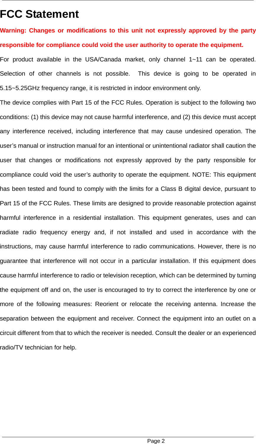                                                     Page 2 FCC Statement   Warning: Changes or modifications to this unit not expressly approved by the party responsible for compliance could void the user authority to operate the equipment.   For product available in the USA/Canada market, only channel 1~11 can be operated. Selection of other channels is not possible.  This device is going to be operated in 5.15~5.25GHz frequency range, it is restricted in indoor environment only. The device complies with Part 15 of the FCC Rules. Operation is subject to the following two conditions: (1) this device may not cause harmful interference, and (2) this device must accept any interference received, including interference that may cause undesired operation. The user&rsquo;s manual or instruction manual for an intentional or unintentional radiator shall caution the user that changes or modifications not expressly approved by the party responsible for compliance could void the user&rsquo;s authority to operate the equipment. NOTE: This equipment has been tested and found to comply with the limits for a Class B digital device, pursuant to Part 15 of the FCC Rules. These limits are designed to provide reasonable protection against harmful interference in a residential installation. This equipment generates, uses and can radiate radio frequency energy and, if not installed and used in accordance with the instructions, may cause harmful interference to radio communications. However, there is no guarantee that interference will not occur in a particular installation. If this equipment does cause harmful interference to radio or television reception, which can be determined by turning the equipment off and on, the user is encouraged to try to correct the interference by one or more of the following measures: Reorient or relocate the receiving antenna. Increase the separation between the equipment and receiver. Connect the equipment into an outlet on a circuit different from that to which the receiver is needed. Consult the dealer or an experienced radio/TV technician for help. 