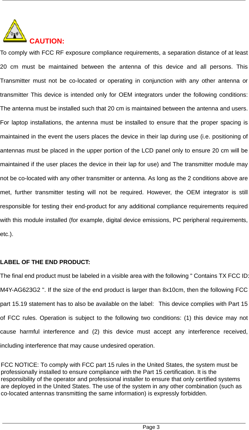                                                      Page 3   CAUTION: To comply with FCC RF exposure compliance requirements, a separation distance of at least 20 cm must be maintained between the antenna of this device and all persons. This Transmitter must not be co-located or operating in conjunction with any other antenna or transmitter This device is intended only for OEM integrators under the following conditions: The antenna must be installed such that 20 cm is maintained between the antenna and users. For laptop installations, the antenna must be installed to ensure that the proper spacing is maintained in the event the users places the device in their lap during use (i.e. positioning of antennas must be placed in the upper portion of the LCD panel only to ensure 20 cm will be maintained if the user places the device in their lap for use) and The transmitter module may not be co-located with any other transmitter or antenna. As long as the 2 conditions above are met, further transmitter testing will not be required. However, the OEM integrator is still responsible for testing their end-product for any additional compliance requirements required with this module installed (for example, digital device emissions, PC peripheral requirements, etc.).  LABEL OF THE END PRODUCT: The final end product must be labeled in a visible area with the following " Contains TX FCC ID: M4Y-AG623G2 ". If the size of the end product is larger than 8x10cm, then the following FCC part 15.19 statement has to also be available on the label:   This device complies with Part 15 of FCC rules. Operation is subject to the following two conditions: (1) this device may not cause harmful interference and (2) this device must accept any interference received, including interference that may cause undesired operation.  FCC NOTICE: To comply with FCC part 15 rules in the United States, the system must beprofessionally installed to ensure compliance with the Part 15 certification. It is theresponsibility of the operator and professional installer to ensure that only certified systemsare deployed in the United States. The use of the system in any other combination (such asco-located antennas transmitting the same information) is expressly forbidden.