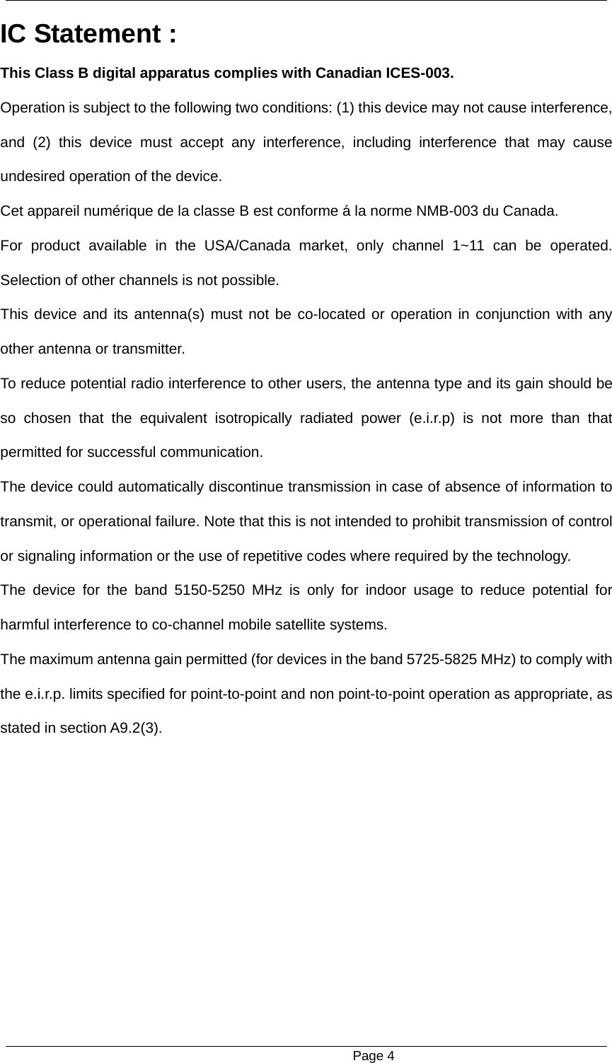                                                      Page 4 IC Statement : This Class B digital apparatus complies with Canadian ICES-003. Operation is subject to the following two conditions: (1) this device may not cause interference, and (2) this device must accept any interference, including interference that may cause undesired operation of the device. Cet appareil num&eacute;rique de la classe B est conforme &aacute; la norme NMB-003 du Canada. For product available in the USA/Canada market, only channel 1~11 can be operated. Selection of other channels is not possible. This device and its antenna(s) must not be co-located or operation in conjunction with any other antenna or transmitter. To reduce potential radio interference to other users, the antenna type and its gain should be so chosen that the equivalent isotropically radiated power (e.i.r.p) is not more than that permitted for successful communication. The device could automatically discontinue transmission in case of absence of information to transmit, or operational failure. Note that this is not intended to prohibit transmission of control or signaling information or the use of repetitive codes where required by the technology. The device for the band 5150-5250 MHz is only for indoor usage to reduce potential for harmful interference to co-channel mobile satellite systems. The maximum antenna gain permitted (for devices in the band 5725-5825 MHz) to comply with the e.i.r.p. limits specified for point-to-point and non point-to-point operation as appropriate, as stated in section A9.2(3). 