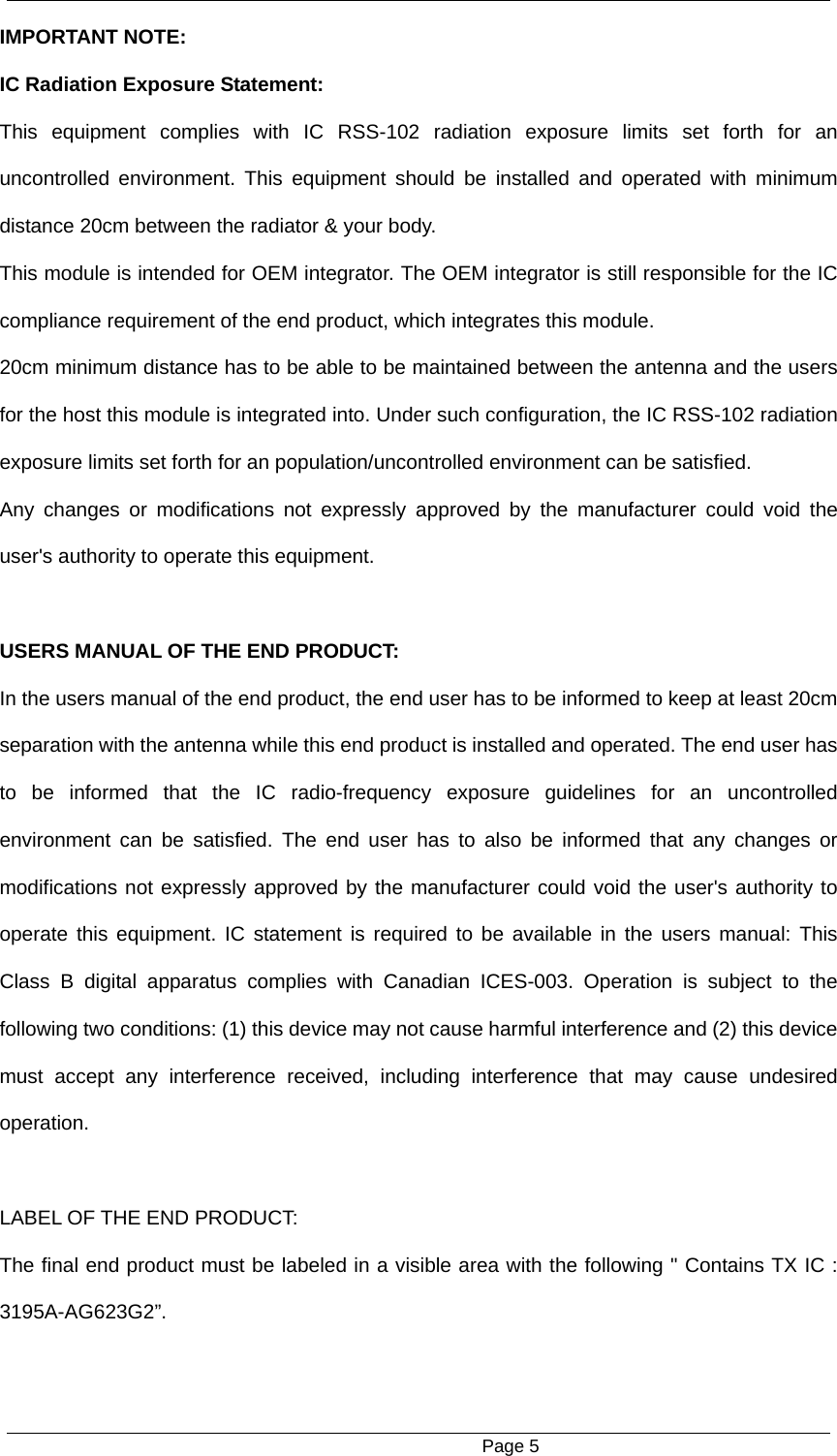                                                      Page 5 IMPORTANT NOTE: IC Radiation Exposure Statement: This equipment complies with IC RSS-102 radiation exposure limits set forth for an uncontrolled environment. This equipment should be installed and operated with minimum distance 20cm between the radiator &amp; your body. This module is intended for OEM integrator. The OEM integrator is still responsible for the IC compliance requirement of the end product, which integrates this module. 20cm minimum distance has to be able to be maintained between the antenna and the users for the host this module is integrated into. Under such configuration, the IC RSS-102 radiation exposure limits set forth for an population/uncontrolled environment can be satisfied.   Any changes or modifications not expressly approved by the manufacturer could void the user's authority to operate this equipment.  USERS MANUAL OF THE END PRODUCT: In the users manual of the end product, the end user has to be informed to keep at least 20cm separation with the antenna while this end product is installed and operated. The end user has to be informed that the IC radio-frequency exposure guidelines for an uncontrolled environment can be satisfied. The end user has to also be informed that any changes or modifications not expressly approved by the manufacturer could void the user's authority to operate this equipment. IC statement is required to be available in the users manual: This Class B digital apparatus complies with Canadian ICES-003. Operation is subject to the following two conditions: (1) this device may not cause harmful interference and (2) this device must accept any interference received, including interference that may cause undesired operation.     LABEL OF THE END PRODUCT: The final end product must be labeled in a visible area with the following " Contains TX IC : 3195A-AG623G2&rdquo;. 