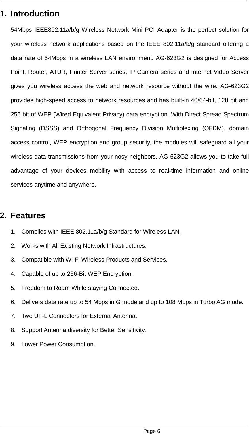                                                      Page 6 1. Introduction  54Mbps IEEE802.11a/b/g Wireless Network Mini PCI Adapter is the perfect solution for your wireless network applications based on the IEEE 802.11a/b/g standard offering a data rate of 54Mbps in a wireless LAN environment. AG-623G2 is designed for Access Point, Router, ATUR, Printer Server series, IP Camera series and Internet Video Server gives you wireless access the web and network resource without the wire. AG-623G2 provides high-speed access to network resources and has built-in 40/64-bit, 128 bit and 256 bit of WEP (Wired Equivalent Privacy) data encryption. With Direct Spread Spectrum Signaling (DSSS) and Orthogonal Frequency Division Multiplexing (OFDM), domain access control, WEP encryption and group security, the modules will safeguard all your wireless data transmissions from your nosy neighbors. AG-623G2 allows you to take full advantage of your devices mobility with access to real-time information and online services anytime and anywhere.  2. Features  1.  Complies with IEEE 802.11a/b/g Standard for Wireless LAN. 2.  Works with All Existing Network Infrastructures. 3.  Compatible with Wi-Fi Wireless Products and Services.   4.  Capable of up to 256-Bit WEP Encryption. 5.  Freedom to Roam While staying Connected.   6.  Delivers data rate up to 54 Mbps in G mode and up to 108 Mbps in Turbo AG mode. 7.  Two UF-L Connectors for External Antenna.   8.  Support Antenna diversity for Better Sensitivity.   9. Lower Power Consumption. 