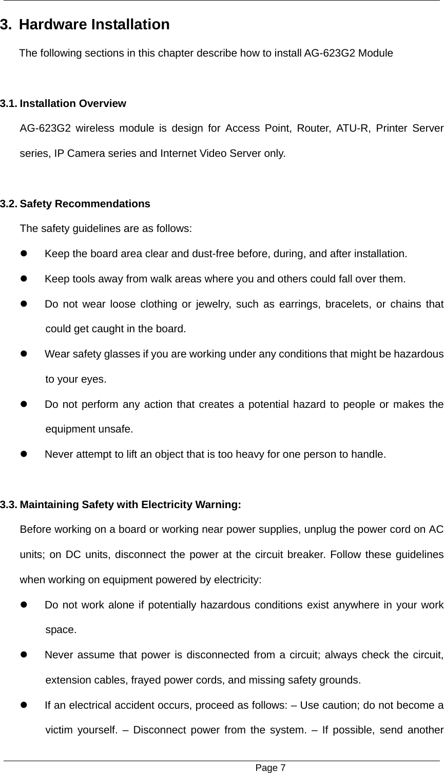                                                      Page 7 3. Hardware Installation  The following sections in this chapter describe how to install AG-623G2 Module  3.1. Installation Overview   AG-623G2 wireless module is design for Access Point, Router, ATU-R, Printer Server series, IP Camera series and Internet Video Server only.  3.2. Safety Recommendations   The safety guidelines are as follows:     Keep the board area clear and dust-free before, during, and after installation.     Keep tools away from walk areas where you and others could fall over them.     Do not wear loose clothing or jewelry, such as earrings, bracelets, or chains that could get caught in the board.     Wear safety glasses if you are working under any conditions that might be hazardous to your eyes.     Do not perform any action that creates a potential hazard to people or makes the equipment unsafe.     Never attempt to lift an object that is too heavy for one person to handle.  3.3. Maintaining Safety with Electricity Warning:   Before working on a board or working near power supplies, unplug the power cord on AC units; on DC units, disconnect the power at the circuit breaker. Follow these guidelines when working on equipment powered by electricity:     Do not work alone if potentially hazardous conditions exist anywhere in your work space.    Never assume that power is disconnected from a circuit; always check the circuit, extension cables, frayed power cords, and missing safety grounds.     If an electrical accident occurs, proceed as follows: &ndash; Use caution; do not become a victim yourself. &ndash; Disconnect power from the system. &ndash; If possible, send another 