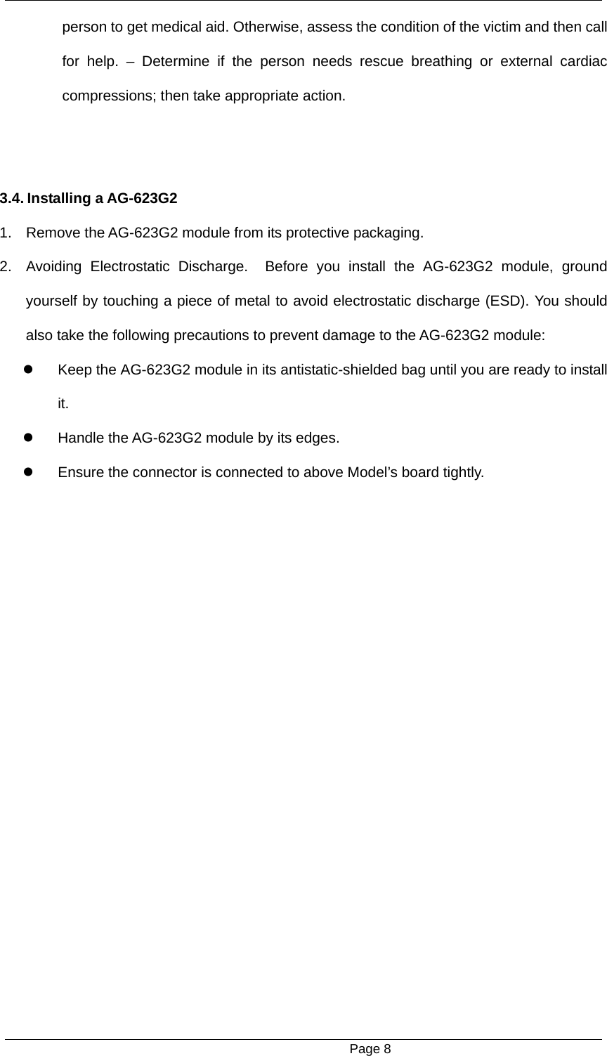                                                      Page 8 person to get medical aid. Otherwise, assess the condition of the victim and then call for help. &ndash; Determine if the person needs rescue breathing or external cardiac compressions; then take appropriate action.   3.4. Installing a AG-623G2   1.  Remove the AG-623G2 module from its protective packaging.   2.  Avoiding Electrostatic Discharge.  Before you install the AG-623G2 module, ground yourself by touching a piece of metal to avoid electrostatic discharge (ESD). You should also take the following precautions to prevent damage to the AG-623G2 module:   Keep the AG-623G2 module in its antistatic-shielded bag until you are ready to install it.    Handle the AG-623G2 module by its edges.     Ensure the connector is connected to above Model&rsquo;s board tightly. 