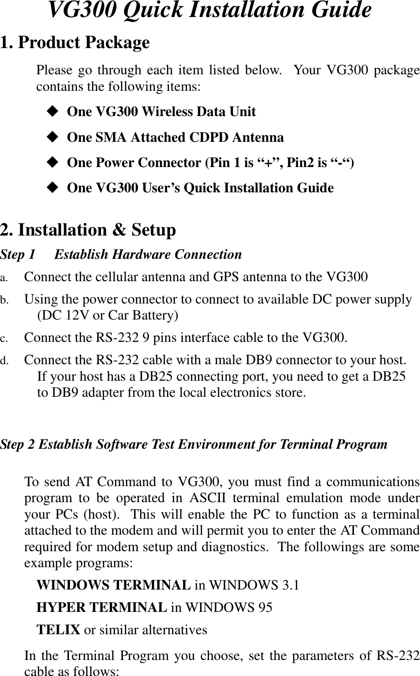VG300 Quick Installation Guide1. Product PackagePlease go through each item listed below.  Your VG300 packagecontains the following items: One VG300 Wireless Data Unit One SMA Attached CDPD Antenna One Power Connector (Pin 1 is &ldquo;+&rdquo;, Pin2 is &ldquo;-&ldquo;) One VG300 User&rsquo;s Quick Installation Guide2. Installation &amp; SetupStep 1   Establish Hardware Connectiona. Connect the cellular antenna and GPS antenna to the VG300b. Using the power connector to connect to available DC power supply(DC 12V or Car Battery)c. Connect the RS-232 9 pins interface cable to the VG300.d. Connect the RS-232 cable with a male DB9 connector to your host.If your host has a DB25 connecting port, you need to get a DB25to DB9 adapter from the local electronics store.Step 2 Establish Software Test Environment for Terminal ProgramTo send AT Command to VG300, you must find a communicationsprogram to be operated in ASCII terminal emulation mode underyour PCs (host).  This will enable the PC to function as a terminalattached to the modem and will permit you to enter the AT Commandrequired for modem setup and diagnostics.  The followings are someexample programs:WINDOWS TERMINAL in WINDOWS 3.1HYPER TERMINAL in WINDOWS 95TELIX or similar alternativesIn the Terminal Program you choose, set the parameters of RS-232cable as follows: