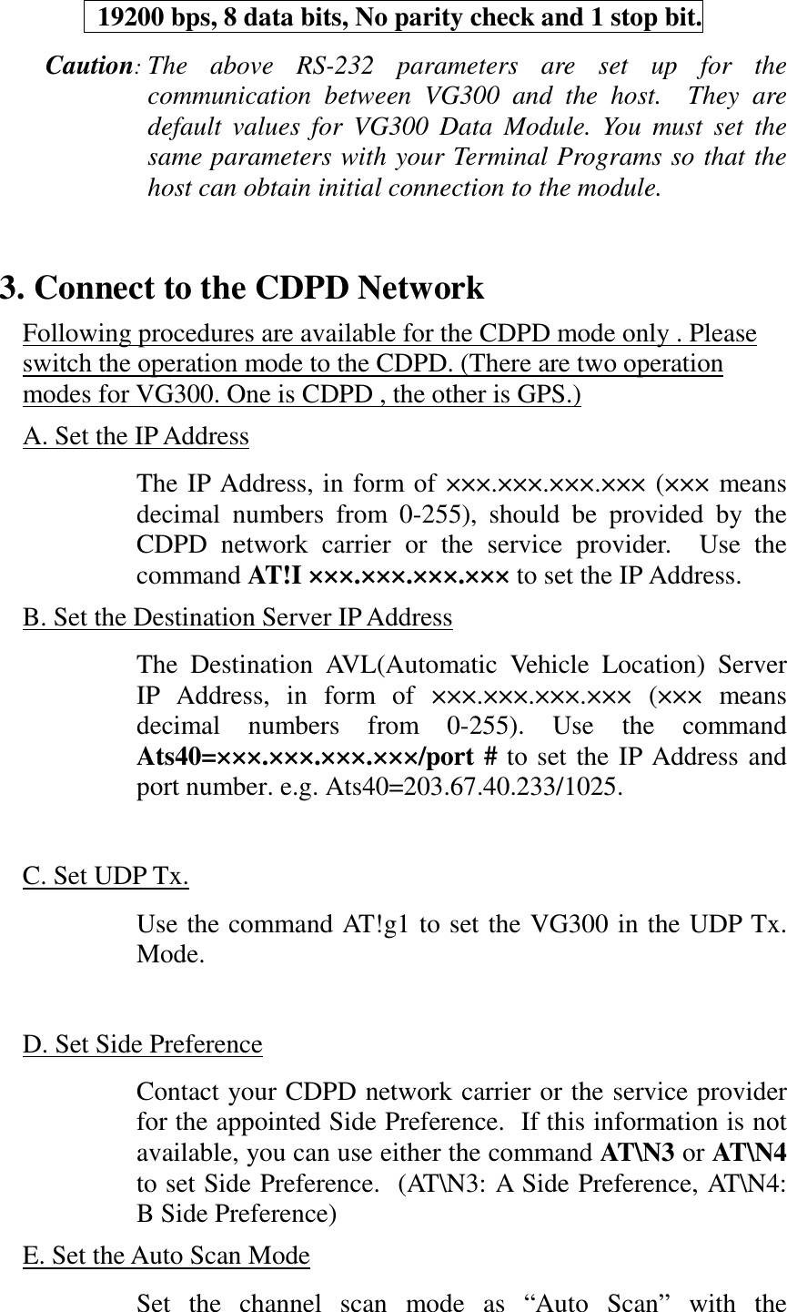   19200 bps, 8 data bits, No parity check and 1 stop bit.Caution:The above RS-232 parameters are set up for thecommunication between VG300 and the host.  They aredefault values for VG300 Data Module. You must set thesame parameters with your Terminal Programs so that thehost can obtain initial connection to the module.3. Connect to the CDPD NetworkFollowing procedures are available for the CDPD mode only . Pleaseswitch the operation mode to the CDPD. (There are two operationmodes for VG300. One is CDPD , the other is GPS.)A. Set the IP AddressThe IP Address, in form of &times;&times;&times;.&times;&times;&times;.&times;&times;&times;.&times;&times;&times; (&times;&times;&times; meansdecimal numbers from 0-255), should be provided by theCDPD network carrier or the service provider.  Use thecommand AT!I &times;&times;&times;.&times;&times;&times;.&times;&times;&times;.&times;&times;&times; to set the IP Address.B. Set the Destination Server IP AddressThe Destination AVL(Automatic Vehicle Location) ServerIP Address, in form of &times;&times;&times;.&times;&times;&times;.&times;&times;&times;.&times;&times;&times; (&times;&times;&times; meansdecimal numbers from 0-255). Use the commandAts40=&times;&times;&times;.&times;&times;&times;.&times;&times;&times;.&times;&times;&times;/port # to set the IP Address andport number. e.g. Ats40=203.67.40.233/1025.C. Set UDP Tx.Use the command AT!g1 to set the VG300 in the UDP Tx.Mode.D. Set Side PreferenceContact your CDPD network carrier or the service providerfor the appointed Side Preference.  If this information is notavailable, you can use either the command AT\N3 or AT\N4to set Side Preference.  (AT\N3: A Side Preference, AT\N4:B Side Preference)E. Set the Auto Scan ModeSet the channel scan mode as &ldquo;Auto Scan&rdquo; with the