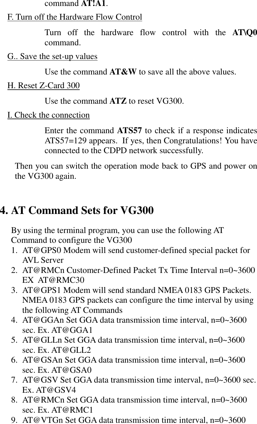 command AT!A1.F. Turn off the Hardware Flow ControlTurn off the hardware flow control with the AT\Q0command.G.. Save the set-up valuesUse the command AT&amp;W to save all the above values.H. Reset Z-Card 300Use the command ATZ to reset VG300.I. Check the connectionEnter the command ATS57 to check if a response indicatesATS57=129 appears.  If yes, then Congratulations! You haveconnected to the CDPD network successfully.Then you can switch the operation mode back to GPS and power onthe VG300 again.4. AT Command Sets for VG300By using the terminal program, you can use the following ATCommand to configure the VG3001. AT@GPS0 Modem will send customer-defined special packet forAVL Serve r2. AT@RMCn Customer-Defined Packet Tx Time Interval n=0~3600EX  AT@RMC303. AT@GPS1 Modem will send standard NMEA 0183 GPS Packets.NMEA 0183 GPS packets can configure the time interval by usingthe following AT Commands4. AT@GGAn Set GGA data transmission time interval, n=0~3600sec. Ex. AT@GGA15. AT@GLLn Set GGA data transmission time interval, n=0~3600sec. Ex. AT@GLL26. AT@GSAn Set GGA data transmission time interval, n=0~3600sec. Ex. AT@GSA07. AT@GSV Set GGA data transmission time interval, n=0~3600 sec.Ex. AT@GSV48. AT@RMCn Set GGA data transmission time interval, n=0~3600sec. Ex. AT@RMC19. AT@VTGn Set GGA data transmission time interval, n=0~3600