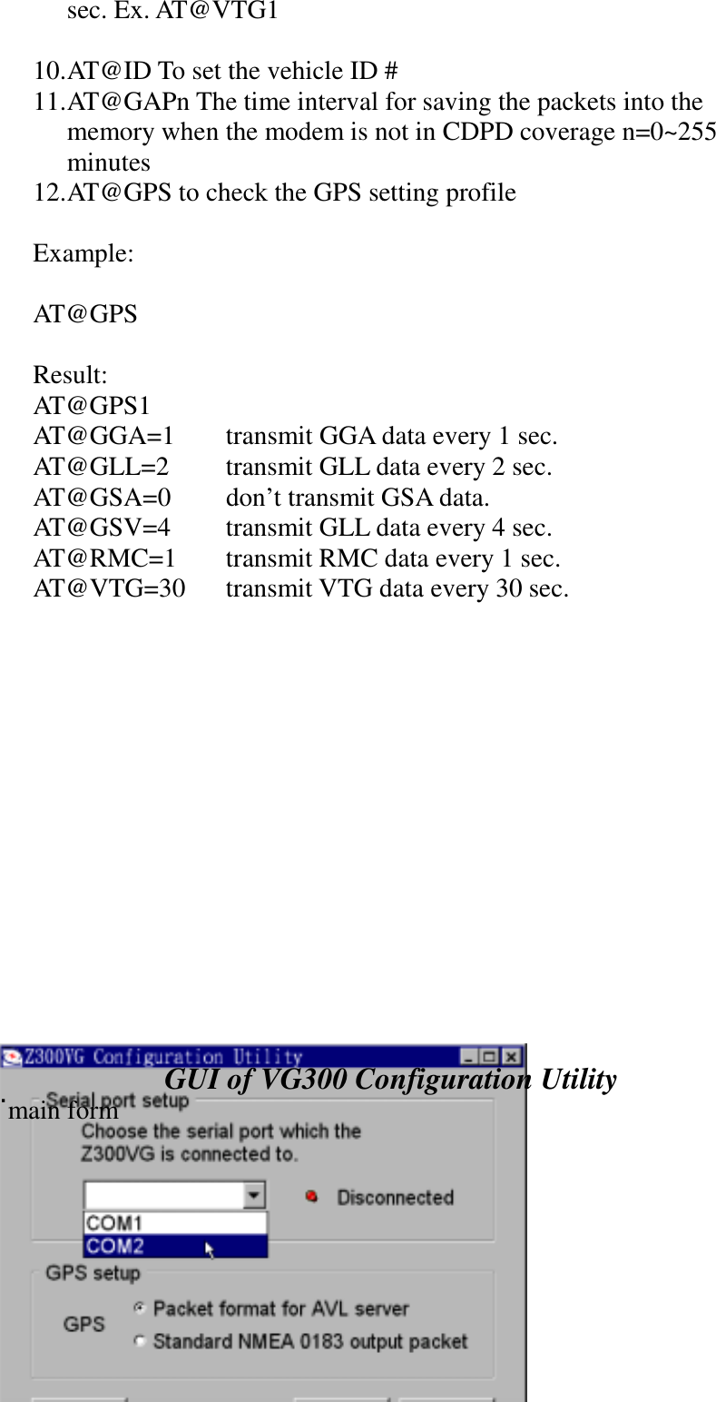 sec. Ex. AT@VTG110. AT@ID To set the vehicle ID #11. AT@GAPn The time interval for saving the packets into thememory when the modem is not in CDPD coverage n=0~255minutes12. AT@GPS to check the GPS setting profileExample:AT@GPSResult:AT@GPS1AT@GGA=1 transmit GGA data every 1 sec.AT@GLL=2 transmit GLL data every 2 sec.AT@GSA=0 don&rsquo;t transmit GSA data.AT@GSV=4 transmit GLL data every 4 sec.AT@RMC=1 transmit RMC data every 1 sec.AT@VTG=30 transmit VTG data every 30 sec.GUI of VG300 Configuration Utility˙main form