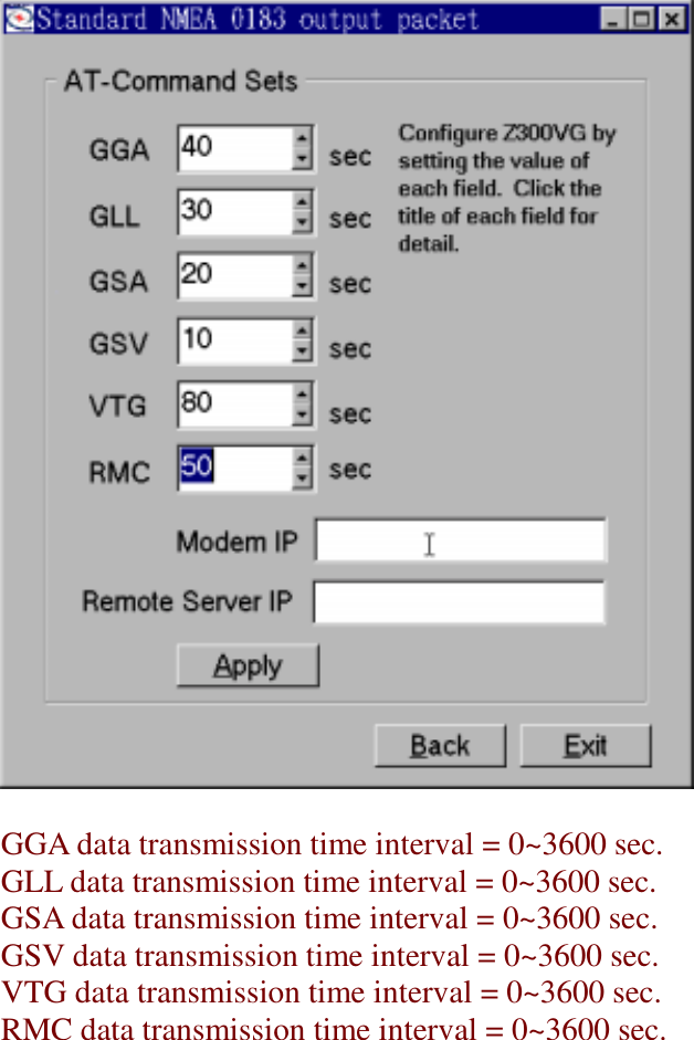 GGA data transmission time interval = 0~3600 sec.GLL data transmission time interval = 0~3600 sec.GSA data transmission time interval = 0~3600 sec.GSV data transmission time interval = 0~3600 sec.VTG data transmission time interval = 0~3600 sec.RMC data transmission time interval = 0~3600 sec.