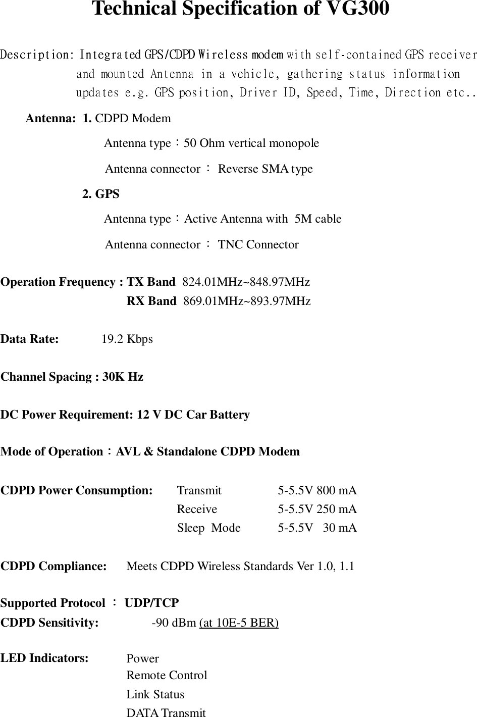               Technical Specification of VG300Antenna:  1. CDPD Modem Antenna type 50 Ohm vertical monopoleAntenna connector  Reverse SMA type2. GPS Antenna type Active Antenna with  5M cableAntenna connector  TNC ConnectorOperation Frequency : TX Band  824.01MHz~848.97MHzRX Band  869.01MHz~893.97MHzData Rate: 19.2 KbpsChannel Spacing : 30K HzDC Power Requirement: 12 V DC Car BatteryMode of Operation AVL &amp; Standalone CDPD ModemCDPD Power Consumption: Transmit 5-5.5V 800 mAReceive 5-5.5V 250 mA                                         Sleep  Mode  5-5.5V   30 mACDPD Compliance: Meets CDPD Wireless Standards Ver 1.0, 1.1Supported Protocol   UDP/TCPCDPD Sensitivity: -90 dBm (at 10E-5 BER)LED Indicators: PowerRemote ControlLink StatusDATA Transmit