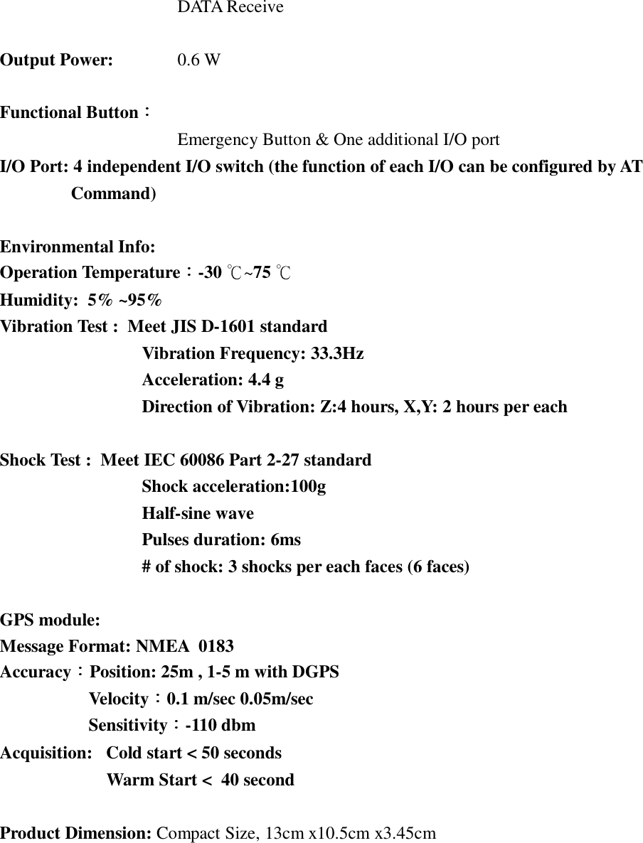 DATA ReceiveOutput Power: 0.6 WFunctional ButtonEmergency Button &amp; One additional I/O portI/O Port: 4 independent I/O switch (the function of each I/O can be configured by ATCommand)Environmental Info:Operation Temperature -30  75Humidity:  5% ~95%Vibration Test :  Meet JIS D-1601 standardVibration Frequency: 33.3HzAcceleration: 4.4 gDirection of Vibration: Z:4 hours, X,Y: 2 hours per eachShock Test :  Meet IEC 60086 Part 2-27 standardShock acceleration:100gHalf-sine wavePulses duration: 6ms# of shock: 3 shocks per each faces (6 faces)GPS module:Message Format: NMEA  0183Accuracy Position: 25m , 1-5 m with DGPSVelocity 0.1 m/sec 0.05m/secSensitivity -110 dbmAcquisition: Cold start < 50 secondsWarm Start <  40 secondProduct Dimension: Compact Size, 13cm x10.5cm x3.45cm