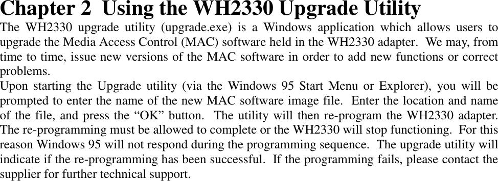 Chapter 2 Using the WH2330 Upgrade UtilityThe WH2330 upgrade utility (upgrade.exe) is a Windows application which allows users toupgrade the Media Access Control (MAC) software held in the WH2330 adapter.  We may, fromtime to time, issue new versions of the MAC software in order to add new functions or correctproblems.Upon starting the Upgrade utility (via the Windows 95 Start Menu or Explorer), you will beprompted to enter the name of the new MAC software image file.  Enter the location and nameof the file, and press the &ldquo;OK&rdquo; button.  The utility will then re-program the WH2330 adapter.The re-programming must be allowed to complete or the WH2330 will stop functioning.  For thisreason Windows 95 will not respond during the programming sequence.  The upgrade utility willindicate if the re-programming has been successful.  If the programming fails, please contact thesupplier for further technical support.