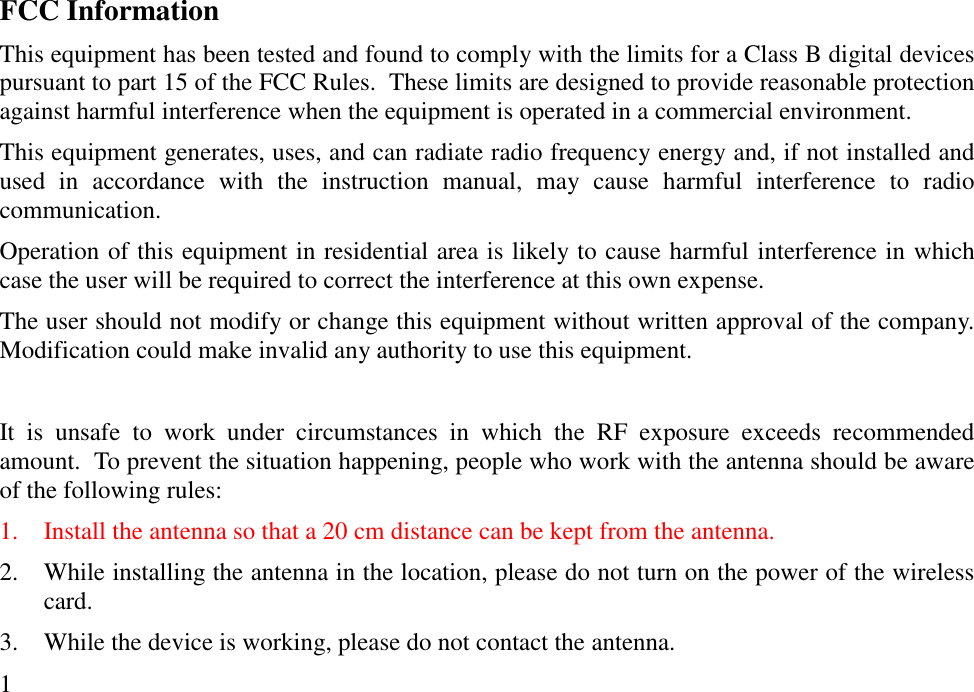 FCC InformationThis equipment has been tested and found to comply with the limits for a Class B digital devicespursuant to part 15 of the FCC Rules.  These limits are designed to provide reasonable protectionagainst harmful interference when the equipment is operated in a commercial environment.This equipment generates, uses, and can radiate radio frequency energy and, if not installed andused in accordance with the instruction manual, may cause harmful interference to radiocommunication.Operation of this equipment in residential area is likely to cause harmful interference in whichcase the user will be required to correct the interference at this own expense.The user should not modify or change this equipment without written approval of the company.Modification could make invalid any authority to use this equipment.It is unsafe to work under circumstances in which the RF exposure exceeds recommendedamount.  To prevent the situation happening, people who work with the antenna should be awareof the following rules:1. Install the antenna so that a 20 cm distance can be kept from the antenna.2. While installing the antenna in the location, please do not turn on the power of the wirelesscard.3. While the device is working, please do not contact the antenna.1