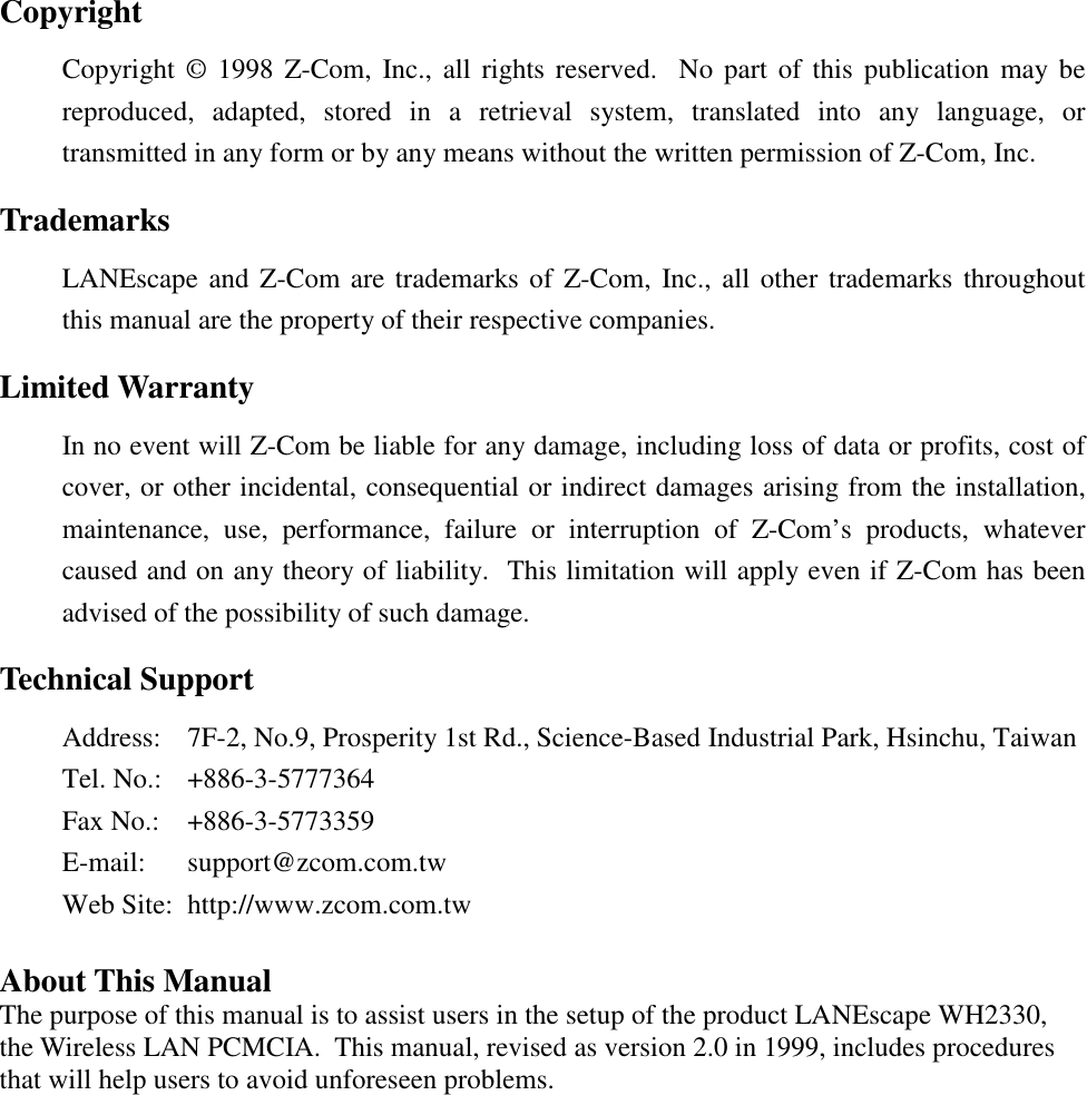 CopyrightCopyright &copy; 1998 Z-Com, Inc., all rights reserved.  No part of this publication may bereproduced, adapted, stored in a retrieval system, translated into any language, ortransmitted in any form or by any means without the written permission of Z-Com, Inc.TrademarksLANEscape and Z-Com are trademarks of Z-Com, Inc., all other trademarks throughoutthis manual are the property of their respective companies.Limited WarrantyIn no event will Z-Com be liable for any damage, including loss of data or profits, cost ofcover, or other incidental, consequential or indirect damages arising from the installation,maintenance, use, performance, failure or interruption of Z-Com&rsquo;s products, whatevercaused and on any theory of liability.  This limitation will apply even if Z-Com has beenadvised of the possibility of such damage.Technical SupportAddress: 7F-2, No.9, Prosperity 1st Rd., Science-Based Industrial Park, Hsinchu, TaiwanTel. No.: +886-3-5777364Fax No.: +886-3-5773359E-mail: support@zcom.com.twWeb Site: http://www.zcom.com.twAbout This ManualThe purpose of this manual is to assist users in the setup of the product LANEscape WH2330,the Wireless LAN PCMCIA.  This manual, revised as version 2.0 in 1999, includes proceduresthat will help users to avoid unforeseen problems.