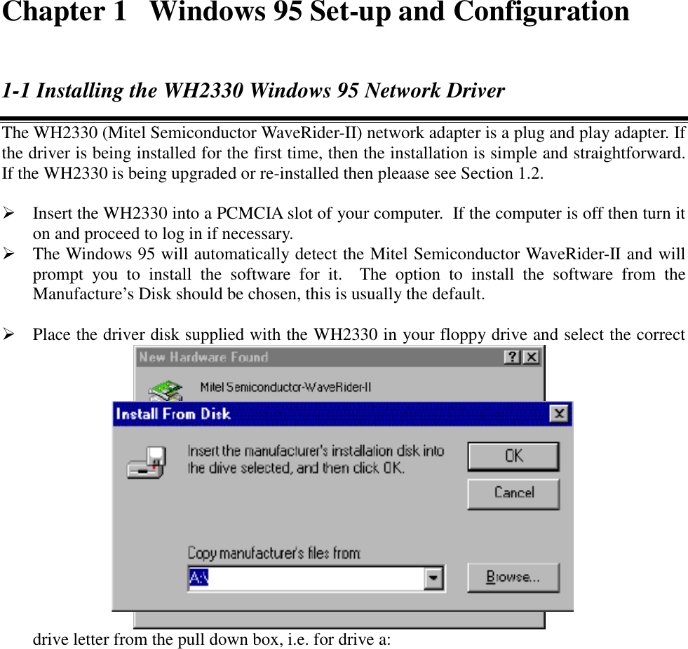Chapter 1  Windows 95 Set-up and Configuration1-1 Installing the WH2330 Windows 95 Network DriverThe WH2330 (Mitel Semiconductor WaveRider-II) network adapter is a plug and play adapter. Ifthe driver is being installed for the first time, then the installation is simple and straightforward.If the WH2330 is being upgraded or re-installed then pleaase see Section 1.2. Insert the WH2330 into a PCMCIA slot of your computer.  If the computer is off then turn iton and proceed to log in if necessary. The Windows 95 will automatically detect the Mitel Semiconductor WaveRider-II and willprompt you to install the software for it.  The option to install the software from theManufacture&rsquo;s Disk should be chosen, this is usually the default. Place the driver disk supplied with the WH2330 in your floppy drive and select the correctdrive letter from the pull down box, i.e. for drive a: