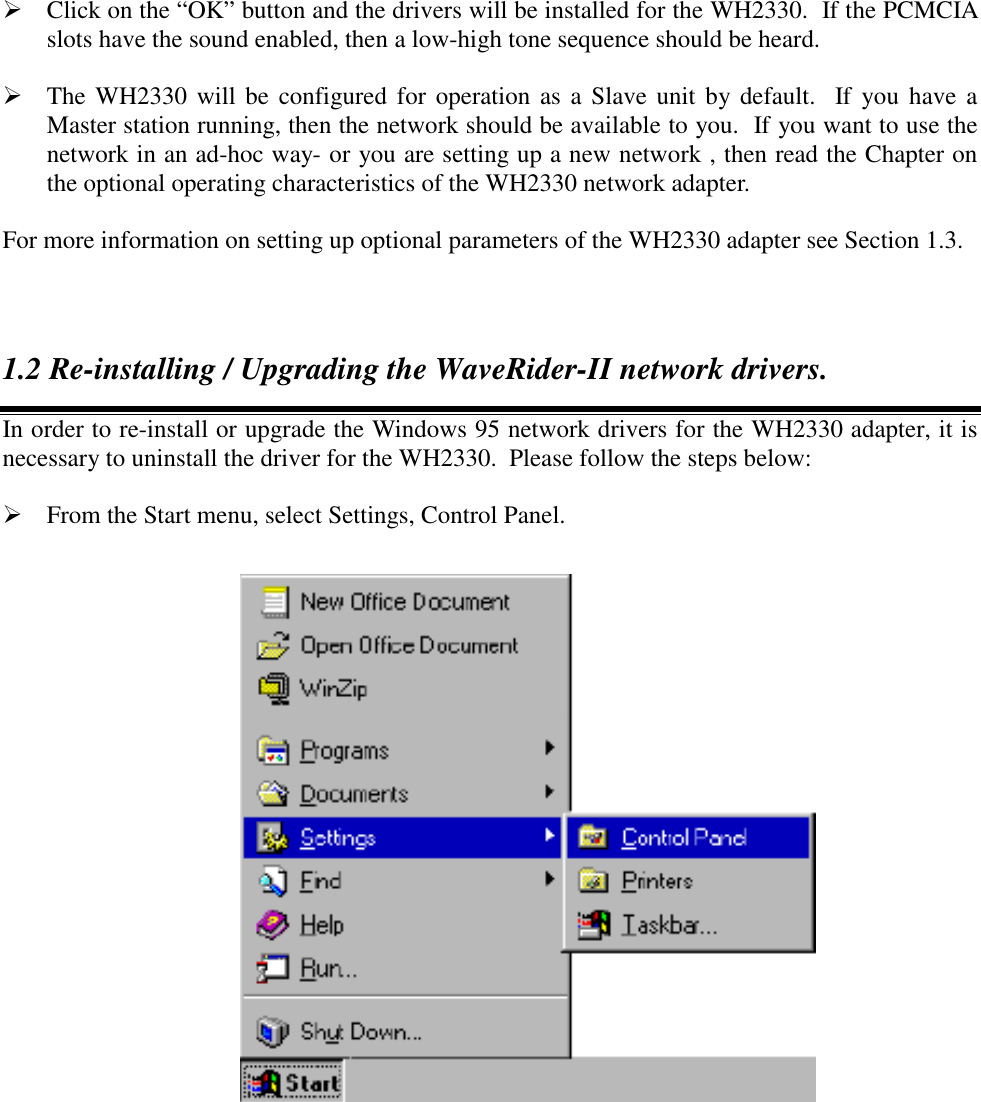  Click on the &ldquo;OK&rdquo; button and the drivers will be installed for the WH2330.  If the PCMCIAslots have the sound enabled, then a low-high tone sequence should be heard. The WH2330 will be configured for operation as a Slave unit by default.  If you have aMaster station running, then the network should be available to you.  If you want to use thenetwork in an ad-hoc way- or you are setting up a new network , then read the Chapter onthe optional operating characteristics of the WH2330 network adapter.For more information on setting up optional parameters of the WH2330 adapter see Section 1.3.1.2 Re-installing / Upgrading the WaveRider-II network drivers.In order to re-install or upgrade the Windows 95 network drivers for the WH2330 adapter, it isnecessary to uninstall the driver for the WH2330.  Please follow the steps below: From the Start menu, select Settings, Control Panel.