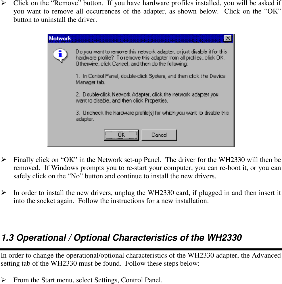  Click on the &ldquo;Remove&rdquo; button.  If you have hardware profiles installed, you will be asked ifyou want to remove all occurrences of the adapter, as shown below.  Click on the &ldquo;OK&rdquo;button to uninstall the driver. Finally click on &ldquo;OK&rdquo; in the Network set-up Panel.  The driver for the WH2330 will then beremoved.  If Windows prompts you to re-start your computer, you can re-boot it, or you cansafely click on the &ldquo;No&rdquo; button and continue to install the new drivers. In order to install the new drivers, unplug the WH2330 card, if plugged in and then insert itinto the socket again.  Follow the instructions for a new installation.1.3 Operational / Optional Characteristics of the WH2330In order to change the operational/optional characteristics of the WH2330 adapter, the Advancedsetting tab of the WH2330 must be found.  Follow these steps below: From the Start menu, select Settings, Control Panel.