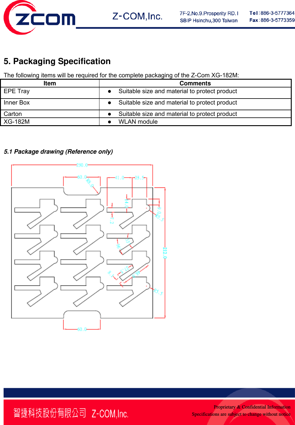    Proprietary &amp; Confidential InformationSpecifications are subject to change without notice 5. Packaging Specification The following items will be required for the complete packaging of the Z-Com XG-182M: Item Comments EPE Tray  z Suitable size and material to protect product  Inner Box  z Suitable size and material to protect product Carton  z Suitable size and material to protect product XG-182M  z WLAN module   5.1 Package drawing (Reference only)  