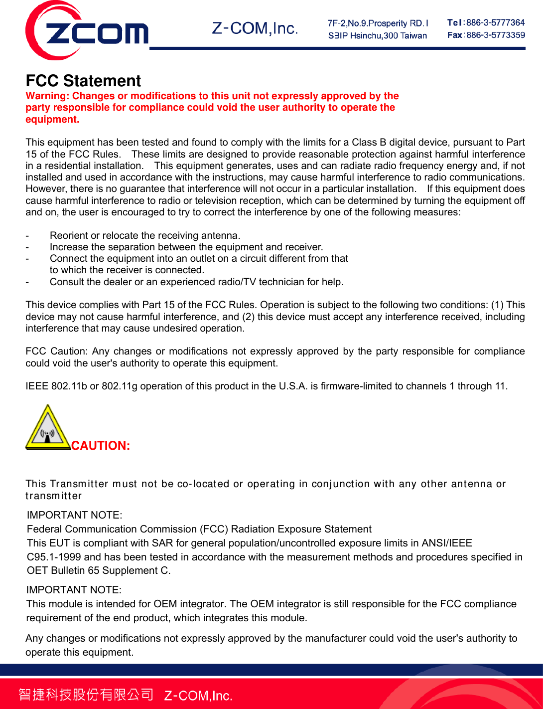    FCC Statement Warning: Changes or modifications to this unit not expressly approved by the party responsible for compliance could void the user authority to operate the equipment.  This equipment has been tested and found to comply with the limits for a Class B digital device, pursuant to Part 15 of the FCC Rules.    These limits are designed to provide reasonable protection against harmful interference in a residential installation.    This equipment generates, uses and can radiate radio frequency energy and, if not installed and used in accordance with the instructions, may cause harmful interference to radio communications.   However, there is no guarantee that interference will not occur in a particular installation.    If this equipment does cause harmful interference to radio or television reception, which can be determined by turning the equipment off and on, the user is encouraged to try to correct the interference by one of the following measures:  -  Reorient or relocate the receiving antenna. -  Increase the separation between the equipment and receiver. -  Connect the equipment into an outlet on a circuit different from that to which the receiver is connected. -  Consult the dealer or an experienced radio/TV technician for help.  This device complies with Part 15 of the FCC Rules. Operation is subject to the following two conditions: (1) This device may not cause harmful interference, and (2) this device must accept any interference received, including interference that may cause undesired operation.  FCC Caution: Any changes or modifications not expressly approved by the party responsible for compliance could void the user's authority to operate this equipment.  IEEE 802.11b or 802.11g operation of this product in the U.S.A. is firmware-limited to channels 1 through 11.  CAUTION: To comply with FCC RF exposure compliance requirements, a separation distance of at least 20 cm must be maintained between the antenna of this device and all persons. This Transmitter must not be co-located or operating in conjunction with any other antenna or transmitter This device is intended only for OEM integrators under the following conditions: The antenna must be installed such that 20 cm is maintained between the antenna and users. For laptop installations, the antenna must be installed to ensure that the proper spacing is maintained in the event the users places the device in their lap during use (i.e. positioning of antennas must be placed in the upper portion of the LCD panel only to ensure 20 cm will be maintained if the user places the device in their lap for use) and The transmitter module may not be co-located with any other transmitter or antenna. As long as the 2 conditions above are met, further transmitter testing will not be required. However, the OEM integrator is still responsible for testing their end-product for any additional compliance requirements required with this module installed (for example, digital device emissions, PC peripheral requirements, etc.).  IMPORTANT NOTE: Federal Communication Commission (FCC) Radiation Exposure Statement This EUT is compliant with SAR for general population/uncontrolled exposure limits in ANSI/IEEE C95.1-1999 and has been tested in accordance with the measurement methods and procedures specified in OET Bulletin 65 Supplement C.  IMPORTANT NOTE: This module is intended for OEM integrator. The OEM integrator is still responsible for the FCC compliance requirement of the end product, which integrates this module. Any changes or modifications not expressly approved by the manufacturer could void the user's authority to operate this equipment.