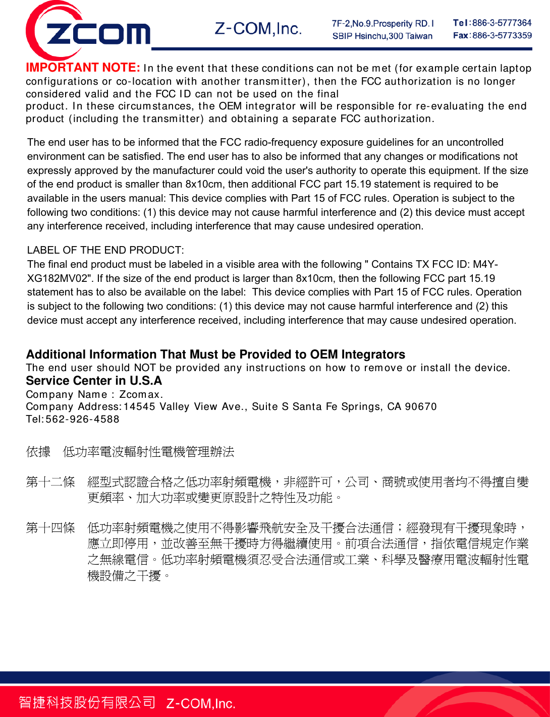   IMPORTANT NOTE: In the event that these conditions can not be met (for example certain laptop configurations or co-location with another transmitter), then the FCC authorization is no longer considered valid and the FCC ID can not be used on the final product. In these circumstances, the OEM integrator will be responsible for re-evaluating the end product (including the transmitter) and obtaining a separate FCC authorization.    End Product Labeling This transmitter module is authorized only for use in devices where the antenna may be installed such that 20 cm may be maintained between the antenna and users (for example access points, routers, wireless ASDL modems, certain laptop configurations, and similar equipment). The final end product must be labeled in a visible area with the following: "Contains TX FCC ID:M4Y-XG182MV02 ".  RF Exposure Manual Information That Must be Included The users manual for end users must include the following information in a prominent location "IMPORTANT NOTE: To comply with FCC RF exposure compliance requirements, the antenna used for this transmitter must be installed to provide a separation distance of at least 20 cm from all persons and must not be co-located or operating in conjunction with any other antenna or transmitter."  Additional Information That Must be Provided to OEM Integrators The end user should NOT be provided any instructions on how to remove or install the device. Service Center in U.S.A Company Name : Zcomax. Company Address:14545 Valley View Ave., Suite S Santa Fe Springs, CA 90670 Tel:562-926-4588  依據  低功率電波輻射性電機管理辦法    第十二條  經型式認證合格之低功率射頻電機，非經許可，公司、商號或使用者均不得擅自變更頻率、加大功率或變更原設計之特性及功能。    第十四條  低功率射頻電機之使用不得影響飛航安全及干擾合法通信；經發現有干擾現象時，應立即停用，並改善至無干擾時方得繼續使用。前項合法通信，指依電信規定作業之無線電信。低功率射頻電機須忍受合法通信或工業、科學及醫療用電波輻射性電機設備之干擾。 The end user has to be informed that the FCC radio-frequency exposure guidelines for an uncontrolled environment can be satisfied. The end user has to also be informed that any changes or modifications not expressly approved by the manufacturer could void the user's authority to operate this equipment. If the size of the end product is smaller than 8x10cm, then additional FCC part 15.19 statement is required to be available in the users manual: This device complies with Part 15 of FCC rules. Operation is subject to the following two conditions: (1) this device may not cause harmful interference and (2) this device must accept any interference received, including interference that may cause undesired operation.LABEL OF THE END PRODUCT: The final end product must be labeled in a visible area with the following " Contains TX FCC ID: M4Y- XG182MV02". If the size of the end product is larger than 8x10cm, then the following FCC part 15.19 statement has to also be available on the label:  This device complies with Part 15 of FCC rules. Operation is subject to the following two conditions: (1) this device may not cause harmful interference and (2) this device must accept any interference received, including interference that may cause undesired operation. 