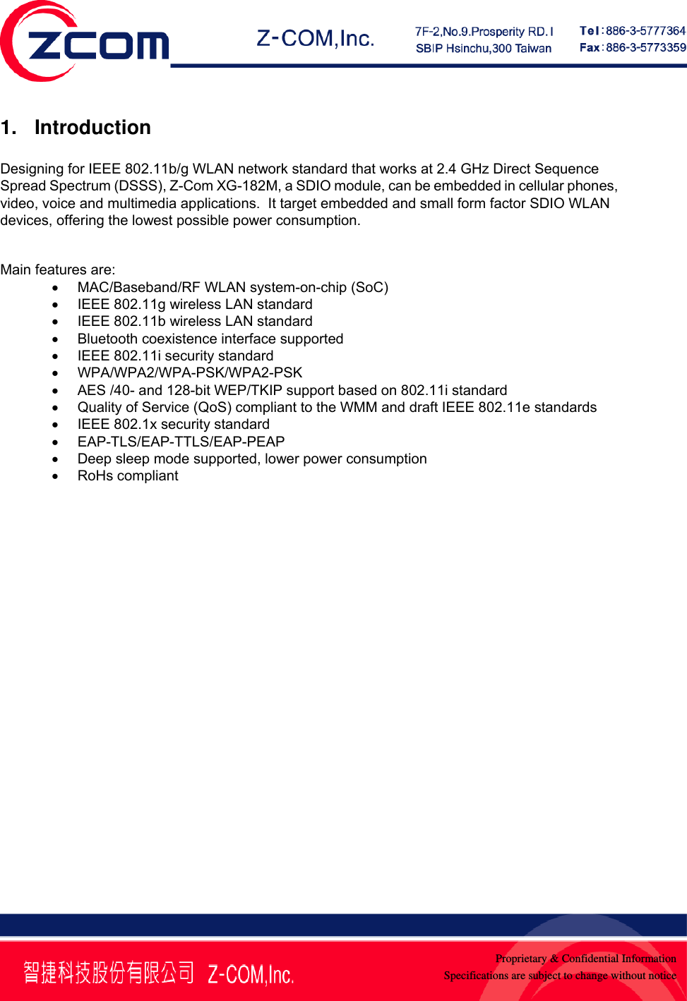    Proprietary &amp; Confidential InformationSpecifications are subject to change without notice1. Introduction   Designing for IEEE 802.11b/g WLAN network standard that works at 2.4 GHz Direct Sequence Spread Spectrum (DSSS), Z-Com XG-182M, a SDIO module, can be embedded in cellular phones, video, voice and multimedia applications.  It target embedded and small form factor SDIO WLAN devices, offering the lowest possible power consumption.   Main features are: &bull;  MAC/Baseband/RF WLAN system-on-chip (SoC) &bull;  IEEE 802.11g wireless LAN standard &bull;  IEEE 802.11b wireless LAN standard &bull;  Bluetooth coexistence interface supported &bull;  IEEE 802.11i security standard &bull; WPA/WPA2/WPA-PSK/WPA2-PSK &bull;  AES /40- and 128-bit WEP/TKIP support based on 802.11i standard &bull;  Quality of Service (QoS) compliant to the WMM and draft IEEE 802.11e standards &bull; IEEE 802.1x security standard &bull; EAP-TLS/EAP-TTLS/EAP-PEAP &bull;  Deep sleep mode supported, lower power consumption &bull; RoHs compliant  