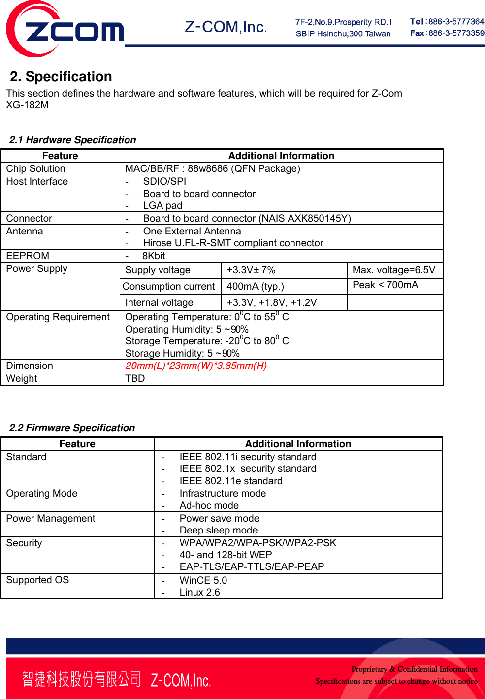    Proprietary &amp; Confidential InformationSpecifications are subject to change without notice 2. Specification This section defines the hardware and software features, which will be required for Z-Com XG-182M   2.1 Hardware Specification Feature Additional Information Chip Solution  MAC/BB/RF : 88w8686 (QFN Package) Host Interface  - SDIO/SPI -  Board to board connector - LGA pad Connector  -  Board to board connector (NAIS AXK850145Y) Antenna  - One External Antenna - Hirose U.FL-R-SMT compliant connector EEPROM  -     8Kbit  Supply voltage  +3.3V&plusmn; 7%  Max. voltage=6.5VConsumption current 400mA (typ.)  Peak < 700mA Power Supply Internal voltage  +3.3V, +1.8V, +1.2V   Operating Requirement  Operating Temperature: 00C to 550 C Operating Humidity: 5 ~ 90% Storage Temperature: -200C to 800 C Storage Humidity: 5 ~ 90% Dimension  20mm(L)*23mm(W)*3.85mm(H) Weight TBD    2.2 Firmware Specification Feature Additional Information Standard  - IEEE 802.11i security standard -  IEEE 802.1x  security standard -  IEEE 802.11e standard Operating Mode  - Infrastructure mode - Ad-hoc mode Power Management  - Power save mode - Deep sleep mode Security  - WPA/WPA2/WPA-PSK/WPA2-PSK -  40- and 128-bit WEP - EAP-TLS/EAP-TTLS/EAP-PEAP Supported OS  - WinCE 5.0 - Linux 2.6  