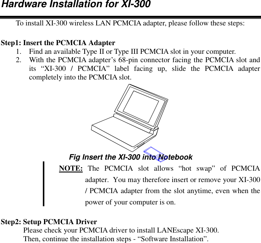 Hardware Installation for XI-300To install XI-300 wireless LAN PCMCIA adapter, please follow these steps:Step1: Insert the PCMCIA Adapter1. Find an available Type II or Type III PCMCIA slot in your computer.2. With the PCMCIA adapter&rsquo;s 68-pin connector facing the PCMCIA slot andits &ldquo;XI-300 / PCMCIA&rdquo; label facing up, slide the PCMCIA adaptercompletely into the PCMCIA slot.Fig Insert the XI-300 into Notebook NOTE: The PCMCIA slot allows &ldquo;hot swap&rdquo; of PCMCIAadapter.  You may therefore insert or remove your XI-300/ PCMCIA adapter from the slot anytime, even when thepower of your computer is on.Step2: Setup PCMCIA DriverPlease check your PCMCIA driver to install LANEscape XI-300.Then, continue the installation steps - &ldquo;Software Installation&rdquo;.