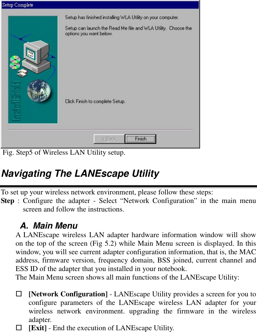  Fig. Step5 of Wireless LAN Utility setup.Navigating The LANEscape UtilityTo set up your wireless network environment, please follow these steps:Step  : Configure the adapter - Select &ldquo;Network Configuration&rdquo; in the main menuscreen and follow the instructions.A. Main MenuA LANEscape wireless LAN adapter hardware information window will showon the top of the screen (Fig 5.2) while Main Menu screen is displayed. In thiswindow, you will see current adapter configuration information, that is, the MACaddress, firmware version, frequency domain, BSS joined, current channel andESS ID of the adapter that you installed in your notebook.The Main Menu screen shows all main functions of the LANEscape Utility: [Network Configuration] - LANEscape Utility provides a screen for you toconfigure parameters of the LANEscape wireless LAN adapter for yourwireless network environment. upgrading the firmware in the wirelessadapter. [Exit] - End the execution of LANEscape Utility.