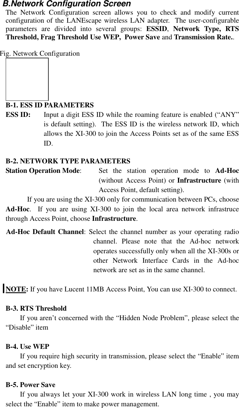 B.Network Configuration ScreenThe Network Configuration screen allows you to check and modify currentconfiguration of the LANEscape wireless LAN adapter.  The user-configurableparameters are divided into several groups: ESSID,  Network Type, RTSThreshold, Frag Threshold Use WEP,  Power Save and Transmission Rate..Fig. Network ConfigurationB-1. ESS ID PARAMETERSESS ID: Input a digit ESS ID while the roaming feature is enabled (&ldquo;ANY&rdquo;is default setting).  The ESS ID is the wireless network ID, whichallows the XI-300 to join the Access Points set as of the same ESSID.B-2. NETWORK TYPE PARAMETERSStation Operation Mode: Set the station operation mode to Ad-Hoc(without Access Point) or Infrastructure (withAccess Point, default setting).If you are using the XI-300 only for communication between PCs, chooseAd-Hoc.  If you are using XI-300 to join the local area network infrastrucethrough Access Point, choose Infrastructure.Ad-Hoc Default Channel: Select the channel number as your operating radiochannel. Please note that the Ad-hoc networkoperates successfully only when all the XI-300s orother Network Interface Cards in the Ad-hocnetwork are set as in the same channel.NOTE: If you have Lucent 11MB Access Point, You can use XI-300 to connect.B-3. RTS ThresholdIf you aren&rsquo;t concerned with the &ldquo;Hidden Node Problem&rdquo;, please select the&ldquo;Disable&rdquo; itemB-4. Use WEPIf you require high security in transmission, please select the &ldquo;Enable&rdquo; itemand set encryption key.B-5. Power SaveIf you always let your XI-300 work in wireless LAN long time , you mayselect the &ldquo;Enable&rdquo; item to make power management.